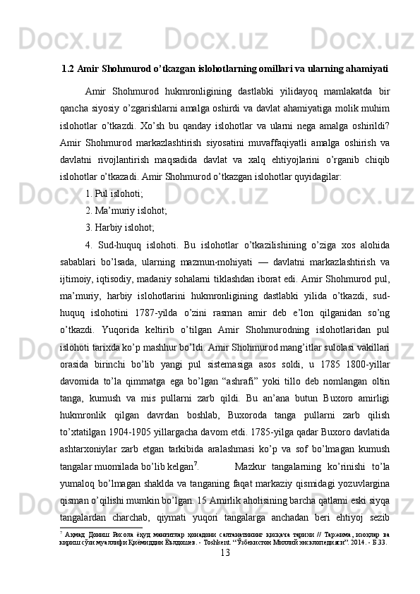 1.2 Amir Shohmurod o’tkazgan islohotlarning omillari va ularning ahamiyati
Amir   Shohmurod   hukmronligining   dastlabki   yilidayoq   mamlakatda   bir
qancha siyosiy o’zgarishlarni amalga oshirdi va davlat ahamiyatiga molik muhim
islohotlar   o’tkazdi.   Xo’sh   bu   qanday   islohotlar   va   ularni   nega   amalga   oshirildi?
Amir   Shohmurod   markazlashtirish   siyosatini   muvaffaqiyatli   amalga   oshirish   va
davlatni   rivojlantirish   maqsadida   davlat   va   xalq   ehtiyojlarini   o’rganib   chiqib
islohotlar o’tkazadi. Amir Shohmurod o’tkazgan islohotlar quyidagilar: 
1. Pul islohoti; 
2. Ma’muriy islohot; 
3. Harbiy islohot; 
4.   Sud-huquq   islohoti.   Bu   islohotlar   o’tkazilishining   o’ziga   xos   alohida
sabablari   bo’lsada,   ularning   mazmun-mohiyati   —   davlatni   markazlashtirish   va
ijtimoiy, iqtisodiy, madaniy sohalarni tiklashdan iborat edi. Amir Shohmurod pul,
ma’muriy,   harbiy   islohotlarini   hukmronligining   dastlabki   yilida   o’tkazdi,   sud-
huquq   islohotini   1787-yilda   o’zini   rasman   amir   deb   e’lon   qilganidan   so’ng
o’tkazdi.   Yuqorida   keltirib   o’tilgan   Amir   Shohmurodning   islohotlaridan   pul
islohoti tarixda ko’p mashhur bo’ldi. Amir Shohmurod mang’itlar sulolasi vakillari
orasida   birinchi   bo’lib   yangi   pul   sistemasiga   asos   soldi,   u   1785   1800-yillar
davomida   to’la   qimmatga   ega   bo’lgan   “ashrafi”   yoki   tillo   deb   nomlangan   oltin
tanga,   kumush   va   mis   pullarni   zarb   qildi.   Bu   an’ana   butun   Buxoro   amirligi
hukmronlik   qilgan   davrdan   boshlab,   Buxoroda   tanga   pullarni   zarb   qilish
to’xtatilgan 1904-1905 yillargacha davom etdi. 1785-yilga qadar Buxoro davlatida
ashtarxoniylar   zarb   etgan   tarkibida   aralashmasi   ko’p   va   sof   bo’lmagan   kumush
tangalar muomilada bo’lib kelgan 7
.  Mazkur   tangalarning   ko’rinishi   to’la
yumaloq bo’lmagan  shaklda va tanganing  faqat  markaziy qismidagi  yozuvlargina
qisman o’qilishi mumkin bo’lgan. 15 Amirlik aholisining barcha qatlami eski siyqa
tangalardan   charchab,   qiymati   yuqori   tangalarga   anchadan   beri   ehtiyoj   sezib
7
  Аҳмад   Дониш   Рисола   ёҳуд   манғитлар   ҳонадони   салтанатининг   қисқача   тарихи   //   Таржима,   изоҳлар   ва
кириш сўзи муаллифи Қиёмиддин Ёълдошев. - Т oshkent . “Ўзбекистон Миллий энсклопедияси”. 2014. - Б.33.
13