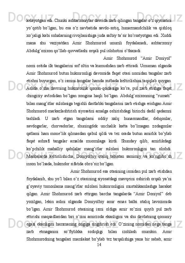 kelayotgan edi. Chunki ashtarxoniylar davrida zarb qilingan tangalar o’z qiymatini
yo’qotib   bo’lgan,   bu   esa   o’z   navbatida   savdo-sotiq,   hunarmandchilik   va   qishloq
xo’jaligi kabi sohalarning rivojlanishiga juda salbiy ta’sir ko’rsatyotgan edi. Xuddi
mana   shu   vaziyatdan   Amir   Shohmurod   unumli   foydalanadi,   ashtarxoniy
Abdulg’ozixon qo’llab-quvvatlashi orqali pul islohotini o’tkazadi. 
Amir   Shohmurod   “Amir   Doniyol”
nomi ostida ilk tangalarini sof oltin va kumushdan zarb ettiradi. Umuman olganda
Amir  Shohmurod butun hukmronligi  davomida faqat  otasi  nomidan tangalar  zarb
etishni buyurgan, o’z ismini tangalar hamda xutbada keltirilishini taqiqlab quygan.
Aslida   o’sha   davrning   hukmronlik   qonun-qoidasiga   ko’ra,   pul   zarb   etishga   faqat
chingiziy   avlodidan   bo’lgan   xongina   haqli   bo’lgan.   Abdulg’ozixonning   “ruxsati”
bilan mang’itlar sulolasiga tegishli dastlabki tangalarini zarb etishga erishgan Amir
Shohmurod markazlashtirish siyosatini amalga oshirishdagi birinchi dadil qadamni
tashladi.   U   zarb   etgan   tangalarni   oddiy   xalq:   hunarmandlar,   dehqonlar,
savdogarlar,   chorvadorlar,   shuningdek   unchalik   katta   bo’lmagan   zodagonlar
qatlami   ham   mone’lik   qilmasdan   qabul   qildi   va   tez   orada   butun   amirlik   bo’ylab
faqat   ashrafi   tangalar   amalda   muomilaga   kirdi.   Shunday   qilib,   amirlikdagi
ko’pchilik   mahalliy   qabilalar   mang’itlar   sulolasi   hukmronligini   tan   olishdi.
Manbalarda   keltirilishicha,   Doniyolbiy   otaliq   tabiatan   samimiy   va   ko’nglibo’sh
inson bo’lsada, hukmdor sifatida obro’siz bo’lgan. 
Amir Shohmurod esa otasining ismidan pul zarb etishdan
foydalanib, shu yo’l bilan o’z otasining siyosatdagi mavqeini oshirish orqali ya’ni
g’oyaviy   tomonlama   mang’itlar   sulolasi   hukmronligini   mustahkamlashga   harakat
qilgan.   Amir   Shohmurod   zarb   ettirgan   barcha   tangalarda   “Amir   Doniyol”   deb
yozilgan,   lekin   aslini   olganda   Doniyolbiy   amir   emas   balki   otaliq   lavozimida
bo’lgan.   Amir   Shohmurod   otasining   ismi   oldiga   amir   so’zini   quyib   pul   zarb
ettirishi   maqsadlaridan   biri   o’zini   amirzoda   ekanligini   va   shu   davlatning  qonuniy
egasi   ekanligini   hammaning   ongiga   singdirish   edi.   O’zining   nomidan   nega   tanga
zarb   etmaganini   so’fiylikka   sodiqligi   bilan   izohlash   mumkin.   Amir
Shohmurodning   tangalari   mamlakat   bo’ylab   tez   tarqalishiga   yana   bir   sabab,   amir
14