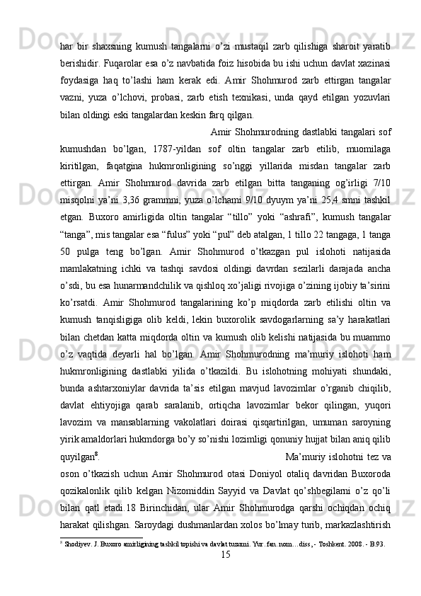 har   bir   shaxsning   kumush   tangalarni   o’zi   mustaqil   zarb   qilishiga   sharoit   yaratib
berishidir. Fuqarolar esa o’z navbatida foiz hisobida bu ishi uchun davlat xazinasi
foydasiga   haq   to’lashi   ham   kerak   edi.   Amir   Shohmurod   zarb   ettirgan   tangalar
vazni,   yuza   o’lchovi,   probasi,   zarb   etish   texnikasi,   unda   qayd   etilgan   yozuvlari
bilan oldingi eski tangalardan keskin farq qilgan. 
Amir Shohmurodning dastlabki tangalari sof
kumushdan   bo’lgan,   1787-yildan   sof   oltin   tangalar   zarb   etilib,   muomilaga
kiritilgan,   faqatgina   hukmronligining   so’nggi   yillarida   misdan   tangalar   zarb
ettirgan.   Amir   Shohmurod   davrida   zarb   etilgan   bitta   tanganing   og’irligi   7/10
misqolni ya’ni  3,36 grammni, yuza o’lchami  9/10 dyuym  ya’ni 25,4 smni tashkil
etgan.   Buxoro   amirligida   oltin   tangalar   “tillo”   yoki   “ashrafi”,   kumush   tangalar
“tanga”, mis tangalar esa “fulus” yoki “pul” deb atalgan, 1 tillo 22 tangaga, 1 tanga
50   pulga   teng   bo’lgan.   Amir   Shohmurod   o’tkazgan   pul   islohoti   natijasida
mamlakatning   ichki   va   tashqi   savdosi   oldingi   davrdan   sezilarli   darajada   ancha
o’sdi, bu esa hunarmandchilik va qishloq xo’jaligi rivojiga o’zining ijobiy ta’sirini
ko’rsatdi.   Amir   Shohmurod   tangalarining   ko’p   miqdorda   zarb   etilishi   oltin   va
kumush   tanqisligiga   olib   keldi,   lekin   buxorolik   savdogarlarning   sa’y   harakatlari
bilan chetdan katta miqdorda oltin va kumush olib kelishi  natijasida bu muammo
o’z   vaqtida   deyarli   hal   bo’lgan.   Amir   Shohmurodning   ma’muriy   islohoti   ham
hukmronligining   dastlabki   yilida   o’tkazildi.   Bu   islohotning   mohiyati   shundaki,
bunda   ashtarxoniylar   davrida   ta’sis   etilgan   mavjud   lavozimlar   o’rganib   chiqilib,
davlat   ehtiyojiga   qarab   saralanib,   ortiqcha   lavozimlar   bekor   qilingan,   yuqori
lavozim   va   mansablarning   vakolatlari   doirasi   qisqartirilgan,   umuman   saroyning
yirik amaldorlari hukmdorga bo’y so’nishi lozimligi qonuniy hujjat bilan aniq qilib
quyilgan 8
.  Ma’muriy islohotni tez va
oson   o’tkazish   uchun   Amir   Shohmurod   otasi   Doniyol   otaliq   davridan   Buxoroda
qozikalonlik   qilib   kelgan   Nizomiddin   Sayyid   va   Davlat   qo’shbegilarni   o’z   qo’li
bilan   qatl   etadi.18   Birinchidan,   ular   Amir   Shohmurodga   qarshi   ochiqdan   ochiq
harakat qilishgan. Saroydagi dushmanlardan xolos bo’lmay turib, markazlashtirish
8
 Shodiyev. J. Buxoro amirligining tashkil topishi va davlat tuzumi.  Yur. fan. nom…diss, - T oshkent . 2008.  -  B.93.
15