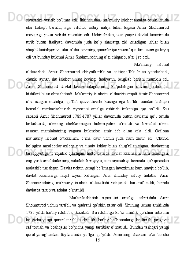 siyosatini  yuritib bo’lmas edi. Ikkinchidan, ma’muriy islohot amalga oshirilishida
ular   halaqit   berishi,   agar   islohot   salbiy   natija   bilan   tugasa   Amir   Shohmurod
mavqeiga   putur   yetishi   mumkin   edi.   Uchinchidan,   ular   yuqori   davlat   lavozimida
turib   butun   faoliyati   davomida   juda   ko’p   shariatga   zid   keladigan   ishlar   bilan
shug’ullanishgan va ular o’sha davrning qonunlariga muvofiq o’lim jazosiga loyiq
edi va bunday hukmni Amir Shohmurodning o’zi chiqarib, o’zi ijro etdi. 
Ma’muriy   islohot
o’tkazishda   Amir   Shohmurod   ehtiyotkorlik   va   qattiqqo’llik   bilan   yondashadi,
chunki   aynan   shu   islohot   uning   keyingi   faoliyatini   belgilab   berishi   mumkin   edi.
Amir   Shohmurod   davlat   lavozimidagilarning   ko’pchiligini   o’zining   ishonchli
kishilari bilan almashtiradi. Ma’muriy islohotni o’tkazish orqali Amir Shohmurod
o’zi   istagan   muhitga,   qo’llab-quvvatlovchi   kuchga   ega   bo’ldi,   bundan   tashqari
bemalol   markazlashtirish   siyosatini   amalga   oshirish   imkoniga   ega   bo’ldi.   Shu
sababli   Amir   Shohmurod   1785-1787   yillar   davomida   butun   davlatni   qo’l   ostida
birlashtirdi,   o’zining   cheklanmagan   hokimiyatini   o’rnatdi   va   bemalol   o’zini
rasman   mamlakatning   yagona   hukmdori   amir   deb   e’lon   qila   oldi.   Oqilona
ma’muriy   islohot   o’tkazilishi   o’sha   davr   uchun   juda   ham   zarur   edi.   Chunki
ko’pgina   amaldorlar   axloqsiz   va   jinoiy   ishlar   bilan   shug’ullanishgan,   davlatning
taraqqiyotiga   to’sqinlik   qilishgan,   hatto   ba’zida   davlat   xazinasini   ham   talashgan,
eng yirik amaldorlarning vakolati  kengayib, xon siyosatiga  bevosita qo’rqmasdan
aralashib turishgan. Davlat uchun keragi bo’lmagan lavozimlar ham mavjud bo’lib,
davlat   xazinasiga   faqat   ziyon   keltirgan.   Ana   shunday   salbiy   holatlar   Amir
Shohmurodning   ma’muriy   islohoti   o’tkazilishi   natijasida   bartaraf   etildi,   hamda
davlatda tartib va adolat o’rnatildi. 
Markazlashtirish   siyosatini   amalga   oshirishda   Amir
Shohmurod uchun tartibli va qudratli  qo’shin zarur edi. Shuning uchun amirlikda
1785-yilda harbiy islohot o’tkaziladi. Bu islohotga ko’ra amirlik qo’shini intizomi
bo’yicha   yangi   qonunlar   ishlab   chiqildi,   harbiy   bo’linmalarga   bo’linish,   jangovar
saf  tortish  va boshqalar  bo’yicha yangi  tartiblar  o’rnatildi. Bundan  tashqari  yangi
qurol-yarog’lardan   foydalanish   yo’lga   qo’yildi.   Amirning   shaxsan   o’zi   barcha
16