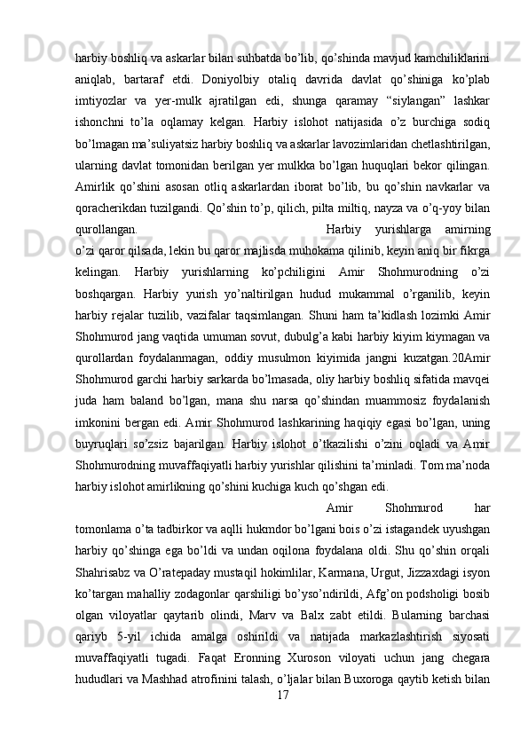harbiy boshliq va askarlar bilan suhbatda bo’lib, qo’shinda mavjud kamchiliklarini
aniqlab,   bartaraf   etdi.   Doniyolbiy   otaliq   davrida   davlat   qo’shiniga   ko’plab
imtiyozlar   va   yer-mulk   ajratilgan   edi,   shunga   qaramay   “siylangan”   lashkar
ishonchni   to’la   oqlamay   kelgan.   Harbiy   islohot   natijasida   o’z   burchiga   sodiq
bo’lmagan ma’suliyatsiz harbiy boshliq va askarlar lavozimlaridan chetlashtirilgan,
ularning davlat  tomonidan berilgan yer mulkka bo’lgan huquqlari  bekor qilingan.
Amirlik   qo’shini   asosan   otliq   askarlardan   iborat   bo’lib,   bu   qo’shin   navkarlar   va
qoracherikdan tuzilgandi. Qo’shin to’p, qilich, pilta miltiq, nayza va o’q-yoy bilan
qurollangan.  Harbiy   yurishlarga   amirning
o’zi qaror qilsada, lekin bu qaror majlisda muhokama qilinib, keyin aniq bir fikrga
kelingan.   Harbiy   yurishlarning   ko’pchiligini   Amir   Shohmurodning   o’zi
boshqargan.   Harbiy   yurish   yo’naltirilgan   hudud   mukammal   o’rganilib,   keyin
harbiy   rejalar   tuzilib,  vazifalar   taqsimlangan.   Shuni   ham   ta’kidlash   lozimki   Amir
Shohmurod jang vaqtida umuman sovut, dubulg’a kabi harbiy kiyim kiymagan va
qurollardan   foydalanmagan,   oddiy   musulmon   kiyimida   jangni   kuzatgan.20Amir
Shohmurod garchi harbiy sarkarda bo’lmasada, oliy harbiy boshliq sifatida mavqei
juda   ham   baland   bo’lgan,   mana   shu   narsa   qo’shindan   muammosiz   foydalanish
imkonini   bergan  edi.   Amir   Shohmurod   lashkarining  haqiqiy   egasi   bo’lgan,  uning
buyruqlari   so’zsiz   bajarilgan.   Harbiy   islohot   o’tkazilishi   o’zini   oqladi   va   Amir
Shohmurodning muvaffaqiyatli harbiy yurishlar qilishini ta’minladi. Tom ma’noda
harbiy islohot amirlikning qo’shini kuchiga kuch qo’shgan edi. 
Amir   Shohmurod   har
tomonlama o’ta tadbirkor va aqlli hukmdor bo’lgani bois o’zi istagandek uyushgan
harbiy   qo’shinga   ega   bo’ldi   va   undan   oqilona   foydalana   oldi.   Shu   qo’shin   orqali
Shahrisabz va O’ratepaday mustaqil hokimlilar, Karmana, Urgut, Jizzaxdagi isyon
ko’targan mahalliy zodagonlar qarshiligi bo’yso’ndirildi, Afg’on podsholigi bosib
olgan   viloyatlar   qaytarib   olindi,   Marv   va   Balx   zabt   etildi.   Bularning   barchasi
qariyb   5-yil   ichida   amalga   oshirildi   va   natijada   markazlashtirish   siyosati
muvaffaqiyatli   tugadi.   Faqat   Eronning   Xuroson   viloyati   uchun   jang   chegara
hududlari va Mashhad atrofinini talash, o’ljalar bilan Buxoroga qaytib ketish bilan
17 