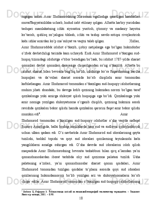 tugagan   xolos.   Amir   Shohmurodning   Xurosonni   egallashga   qaratilgan   harakatlari
muvaffaqiyatsizlikka uchrab, hudud zabt etilmay qolgan. Albatta harbiy yurishdan
tashqari   mamlakatning   ichki   siyosatini   yuritish,   ijtimoiy   va   madaniy   hayotni
ko’tarish,   qishloq   xo’jaligini   tiklash,   ichki   va   tashqi   savdo-sotiqni   rivojlantirish
kabi ishlar amirdan ko’p ma’suliyat va vaqtni talab qilgan.  Xullas,
Amir   Shohmuroddek   islohot   o’tkazib,   ijobiy   natijalarga   ega   bo’lgan   hukmdorlar
o’zbek davlatchiligi tarixida kam uchraydi. Endi Amir Shohmurod o’tkazgan sud-
huquq tizimidagi islohotga e’tibor beradigan bo’lsak, bu islohot 1787-yilda shariat
qonunlari   davlat   qonunlari   darajasiga   chiqarilgandan   so’ng   o’tkazildi.   Albatta   bu
islohot   shariat   bilan   bevosita   bog’liq   bo’lib,   islohotga   ko’ra   fuqarolarning   barcha
huquqlari   va   da’volari   shariat   asosida   ko’rib   chiqilishi   amir   tomonidan
kafolatlangan. Amir Shohmurod tomonidan o’tkazilgan sud-huquqiy islohotlarning
muhim   jihati   shundaki,   bu   davrga   kelib   qozining   hukmidan   norozi   bo’lgan   taraf
qozikalonga   yoki   amirga   shikoyat   qilish   huquqiga   ega   bo’ldi.   Qozikalonga   yoki
amir   nomiga   yozilgan   shikoyatnoma   o’rganib   chiqilib,   qozining   hukmini   asosli
ravishda qozikalon bekor qilishi hamda qozikalon qarorini faqat amir bekor qilishi
mumkin edi 9
.  Amir
Shohmurod   tomonidan   o’tkazilgan   sud-huquqiy   islohotlar   o’sha   vaqtda   nafaqat
Buxoro Amirligida, balki boshqa xonliklarda ham sud va sudlovni ijobiylashtirish
uchun   ulkan   qadam   edi.   O’z   navbatida   Amir   Shohmurod   sud   idoralarining   qayta
tuzilishi,   tashkil   topishi   va   quyi   sud   idoralari   qozilarning   tayinlanishi   kabi
yangiliklarni   amalga   oshirgan   edi.   O’sha   davrda   sud   idoralarini   isloh   qilish
maqsadida   Amir   Shohmurodning   bevosita   tashabbusi   bilan   qirq   a’lamdan   ya’ni
qonunshunoslardan   iborat   tarkibda   oliy   sud   qozixona   palatasi   tuzildi.   Usha
palataning   a’zolari,   ya’ni   qonunshunoslar   shariat   qonun   qoidalari,   Amir
Shohmurod   tomonidan   tuzilgan   qoidalar   to’plami   asosida   quyi   sud   idoralari
qozilarining   hukmidannorozi   bo’lib   yozilgan   arz   va   shikoyatnomalarni   ko’rib
chiqar edilar. Amir Shohmurod tomonidan o’tkazilgan sud-huquqiy islohotlarining
9
  Бобоев   Ҳ .   Ғофуров   З .   Ўзбекистонда   сиёсий   ва   маънавий - маърифий   таълимотлар   тараққиёти .   –   Тошкент :
Янги   аср   авлоди , 2001. – Б.90.
18