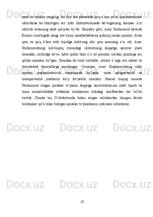 yana bir muhim yangiligi, bu oliy sud palatasida qirq a’lam ya’ni qonunshunoslar
ishtirokida   ko’rilayotgan   arz   yoki   shikoyatnomada   da’vogarning   shaxsan   o’zi
ishtirok etishining  talab  qilinishi  bo’ldi. Shunday  qilib,  Amir   Shohmurod  davrida
Buxoro Amirligida yangi sud tizimi:qasaba(kattaroq qishloq),tuman qozilari, Bosh
qozi   va   qirq   a’lam   sudi   vujudga   kelib,eng   oliy   qozi   amirning   o’zi   edi.   Amir
Shohmurodning   sud-huquq   tizimidagi   islohotining   diqqatga   sazovor   jihati
shundaki,   islohotga   ko’ra,   hatto   qullar   ham   o’z   xo’jayinlari   ustidan   qozilarga   arz
qilishi   mumkin   bo’lgan.   Shundan   ko’rinib   turibdiki,   islohot   o’ziga   xos   adolat   va
demokratik   tamoyillarga   asoslangan.   Umuman,   Amir   Shohmurodning   ichki
siyosati   markazlashtirish   mazmunida   bo’lsada,   unda   xalqparvarlik   va
insonparvarlik   jihatlarini   ko’p   ko’zatish   mumkin.   Shariat   huquqi   asosida
Shohmurod   tuzgan   qoidalar   to’plami   diqqatga   sazovordirki,uni   izlab   topish   va
ilmiy   jamoatchilikka   yetkazish   olimlarimiz   oldidagi   vazifalardan   biri   bo’lib
turibdi.   Chunki   biz   O’zbekistonda   hukm   surgan   sulolalardan   chiqqan   davlat
boshliqlari qo’li bilan tuzilgan qoidalar to’plamlarini juda kam uchratamiz.
19 