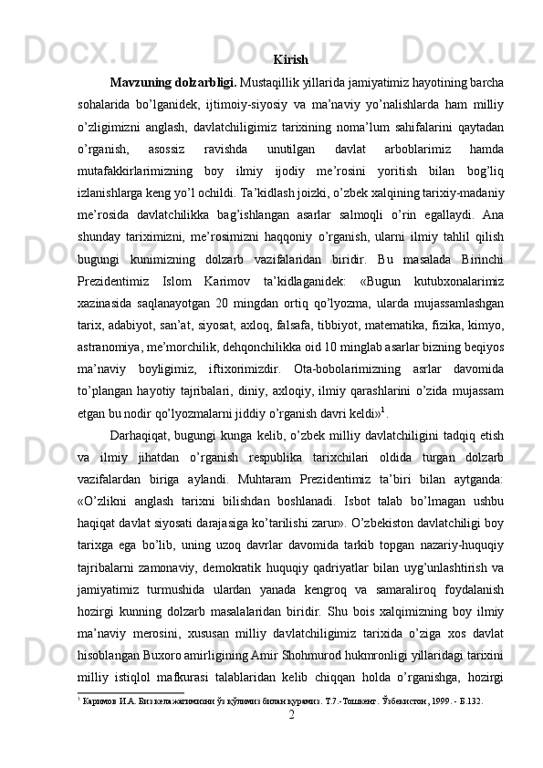 Kirish
Mavzuning dolzarbligi.  Mustaqillik yillarida jamiyatimiz hayotining barcha
sohalarida   bo’lganidek,   ijtimoiy-siyosiy   va   ma’naviy   yo’nalishlarda   ham   milliy
o’zligimizni   anglash,   davlatchiligimiz   tarixining   noma’lum   sahifalarini   qaytadan
o’rganish,   asossiz   ravishda   unutilgan   davlat   arboblarimiz   hamda
mutafakkirlarimizning   boy   ilmiy   ijodiy   me’rosini   yoritish   bilan   bog’liq
izlanishlarga keng yo’l ochildi. Ta’kidlash joizki, o’zbek xalqining tarixiy-madaniy
me’rosida   davlatchilikka   bag’ishlangan   asarlar   salmoqli   o’rin   egallaydi.   Ana
shunday   tariximizni,   me’rosimizni   haqqoniy   o’rganish,   ularni   ilmiy   tahlil   qilish
bugungi   kunimizning   dolzarb   vazifalaridan   biridir.   Bu   masalada   Birinchi
Prezidentimiz   Islom   Karimov   ta’kidlaganidek:   «Bugun   kutubxonalarimiz
xazinasida   saqlanayotgan   20   mingdan   ortiq   qo’lyozma,   ularda   mujassamlashgan
tarix, adabiyot, san’at, siyosat, axloq, falsafa, tibbiyot, matematika, fizika, kimyo,
astranomiya, me’morchilik, dehqonchilikka oid 10 minglab asarlar bizning beqiyos
ma’naviy   boyligimiz,   iftixorimizdir.   Ota-bobolarimizning   asrlar   davomida
to’plangan   hayotiy   tajribalari,   diniy,   axloqiy,   ilmiy   qarashlarini   o’zida   mujassam
etgan bu nodir qo’lyozmalarni jiddiy o’rganish davri keldi» 1
. 
Darhaqiqat,   bugungi   kunga   kelib,   o’zbek   milliy   davlatchiligini   tadqiq   etish
va   ilmiy   jihatdan   o’rganish   respublika   tarixchilari   oldida   turgan   dolzarb
vazifalardan   biriga   aylandi.   Muhtaram   Prezidentimiz   ta’biri   bilan   aytganda:
«O’zlikni   anglash   tarixni   bilishdan   boshlanadi.   Isbot   talab   bo’lmagan   ushbu
haqiqat davlat siyosati darajasiga ko’tarilishi zarur». O’zbekiston davlatchiligi boy
tarixga   ega   bo’lib,   uning   uzoq   davrlar   davomida   tarkib   topgan   nazariy-huquqiy
tajribalarni   zamonaviy,   demokratik   huquqiy   qadriyatlar   bilan   uyg’unlashtirish   va
jamiyatimiz   turmushida   ulardan   yanada   kengroq   va   samaraliroq   foydalanish
hozirgi   kunning   dolzarb   masalalaridan   biridir.   Shu   bois   xalqimizning   boy   ilmiy
ma’naviy   merosini,   xususan   milliy   davlatchiligimiz   tarixida   o’ziga   xos   davlat
hisoblangan Buxoro amirligining Amir Shohmurod hukmronligi yillaridagi tarixini
milliy   istiqlol   mafkurasi   talablaridan   kelib   chiqqan   holda   o’rganishga,   hozirgi
1
 Каримов И.А. Биз келажагимизни ўз қўлимиз билан қурамиз. Т.7.-Тошкент. Ўзбекистон, 1999.   -   Б.132 .
2 