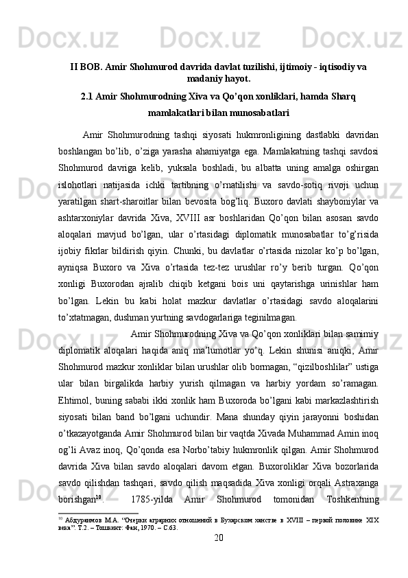 II BOB. Amir Shohmurod davrida davlat tuzilishi, ijtimoiy - iqtisodiy va
madaniy hayot.
2.1 Amir Shohmurodning Xiva va Qo’qon xonliklari, hamda Sharq
mamlakatlari bilan munosabatlari
Amir   Shohmurodning   tashqi   siyosati   hukmronligining   dastlabki   davridan
boshlangan   bo’lib,   o’ziga   yarasha   ahamiyatga   ega.   Mamlakatning   tashqi   savdosi
Shohmurod   davriga   kelib,   yuksala   boshladi,   bu   albatta   uning   amalga   oshirgan
islohotlari   natijasida   ichki   tartibning   o’rnatilishi   va   savdo-sotiq   rivoji   uchun
yaratilgan   shart-sharoitlar   bilan   bevosita   bog’liq.   Buxoro   davlati   shayboniylar   va
ashtarxoniylar   davrida   Xiva,   XVIII   asr   boshlaridan   Qo’qon   bilan   asosan   savdo
aloqalari   mavjud   bo’lgan,   ular   o’rtasidagi   diplomatik   munosabatlar   to’g’risida
ijobiy   fikrlar   bildirish   qiyin.   Chunki,   bu   davlatlar   o’rtasida   nizolar   ko’p   bo’lgan,
ayniqsa   Buxoro   va   Xiva   o’rtasida   tez-tez   urushlar   ro’y   berib   turgan.   Qo’qon
xonligi   Buxorodan   ajralib   chiqib   ketgani   bois   uni   qaytarishga   urinishlar   ham
bo’lgan.   Lekin   bu   kabi   holat   mazkur   davlatlar   o’rtasidagi   savdo   aloqalarini
to’xtatmagan, dushman yurtning savdogarlariga teginilmagan. 
Amir Shohmurodning Xiva va Qo’qon xonliklari bilan samimiy
diplomatik   aloqalari   haqida   aniq   ma’lumotlar   yo’q.   Lekin   shunisi   aniqki,   Amir
Shohmurod mazkur xonliklar bilan urushlar olib bormagan, “qizilboshlilar” ustiga
ular   bilan   birgalikda   harbiy   yurish   qilmagan   va   harbiy   yordam   so’ramagan.
Ehtimol, buning sababi  ikki  xonlik ham  Buxoroda  bo’lgani  kabi  markazlashtirish
siyosati   bilan   band   bo’lgani   uchundir.   Mana   shunday   qiyin   jarayonni   boshidan
o’tkazayotganda Amir Shohmurod bilan bir vaqtda Xivada Muhammad Amin inoq
og’li Avaz inoq, Qo’qonda esa Norbo’tabiy hukmronlik qilgan. Amir Shohmurod
davrida   Xiva   bilan   savdo   aloqalari   davom   etgan.   Buxoroliklar   Xiva   bozorlarida
savdo   qilishdan   tashqari,   savdo   qilish   maqsadida   Xiva   xonligi   orqali   Astraxanga
borishgan 10
.  1785-yilda   Amir   Shohmurod   tomonidan   Toshkentning
10
  Абдураимов   М.А.   “Очерки   аграрних   отношений   в   Бухарском   ханстве   в   ХVIII   –   первой   половине   ХIХ
века”. Т.2. – Тошкент: Фан, 1970.  – C .63.
20