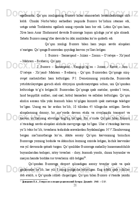 egallanishi,   Qo’qon   xonligining   Buxoro   bilan   munosabati   keskinlashishiga   olib
keldi.   Chunki   Norbo’tabiy   sarhadlari   yaqinida   Buxoro   bo’lishini   istamas   edi,
ustiga ustak  Toshkentni  egallash  uning rejasida  ham  bor  edi. Lekin Qo’qon ham,
Xiva  ham   Amir   Shohmurod   davrida  Buxoroga   hujum   qilishga   jur’at   qila  olmadi.
Sababi Buxoro mang’itlar davrida bu ikki xonlikdan ko’ra qudratli edi. 
Qo’qon   xonligi   Buxoro   bilan   ham   yaqin   savdo   aloqalari
o’rnatgan. Qo’qonga Buxorodan quyidagi karvon yo’llari kelgan: 
1. Buxoro - Samarqand – Jizzax – Zomin – O’ratepa – Xo’jand
– Mahram – Beshariq -Qo’qon. 
2.   Buxoro   –   Samarqand   -   Yangiqo’rg’on   –   Jizzax   –   Ravot   –   Jom   -
O’ratepa   -   Xo’jand-   Mahram   –   Beshariq   -   Qo’qon.   Buxorodan   Qo’qonga   oziq-
ovqat   mahsulotlari   ham   keltirilgan.   P.I.   Demezonning   yozishicha,   Buxoroda
yetishtirilayotgan  guruch   aholi   ehtiyojini  qondirmayotgani   uchun,  uni   Qo’qondan
keltirishga   to’g’ri   kelgan36.   Buxorodan   Qo’qonga   ipak   matolar,   qorako’l   terisi,
hind   baqqollik   mollari,   mal-mal,   kobul   kamarlari   va   sallalari   keltirilgan.   Qo’qon
aholisi   asosan   tilla   yoki   kumush   bilan   to’qilgan   kimxob   ipak   matosiga   talabgor
bo’lgan.   Uning   eni   bir   arshin   bo’lib,   10   tillodan   45   tillogacha   sotilgan.   Savdo
aloqalarining   doimiy,   bir   me’yorda   davom   etishi   va   rivojlanishi   transport   va
karvon   yo’llarining   ahvoliga   bog’liq   bo’lgan.   Bu   o’rinda   Qo’qon   bilan   Buxoro
o’rtasidagi savdo aloqalari alohida mavqyega ega bo’lgan. Ular o’rtasidagi karvon
yo’li tekis bo’lib, tovarlarni tashishda aravalardan foydalanilgan. N.V.Xanikovning
bergan   ma’lumotlariga   ko’ra,   ikkita   asosiy   Qo’qon   karvonining   birinchisi
Buxoroga yozning boshida va ikkinchisi kuzning oxirida kelgan, kichik karvonlar
esa yil davomida qatnab turgan. Qo’qonliklar Buxoroga mahalliy hunarmandchilik
buyumlaridan tashqari, xitoy tovarlari - choy, kumush yombi, chinni buyumlar va
marjon hamda boshka rus tovarlarini olib kelgan 11
. 
Qo’qondan   Buxoroga   eksport   qilinadigan   asosiy   tovarlar   ipak   va   ipak
gazlamalar   bo’lib,   har   yili   8   ming   pudgacha   keltirilgan.   Eng   sifatli   ipak   «chilla»
deb   atalib,   u   Qo’qonda   ishlab   chiqarilgan.   Qo’qon   bilan   Buxoro   o’rtasida   yaxshi
11
 Давидович Е.А., О мерах веса позднесредневековой Бухары. Душанбе .  1960. –  C .85.
21 