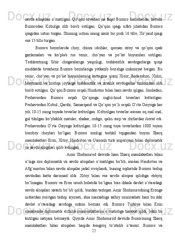 savdo aloqalari o’rnatilgan. Qo’qon tovarlari na faqat Buxoro bozorlarida, hattoki
Buxorodan   Kobulga   olib   borib   sotilgan.   Qo’qon   ipagi   sifati   jihatidan   Buxoro
ipagidan ustun turgan. Shuning uchun uning narxi bir pudi 16 tillo, Xo’jand ipagi
esa 15 tillo turgan. 
Buxoro   bozorlarida   choy,   chinni   idishlar,   qisman   xitoy   va   qo’qon   ipak
gazlamalari   va   ko’plab   rus   temir,   cho’yan   va   po’lat   buyumlari   sotilgan.
Toshkentning   Sibir   chegaralariga   yaqinligi,   toshkentlik   savdogarlarga   qisqa
muddatda   tovarlarni   Buxoro   bozorlariga   yetkazib   berishga   imkoniyat   bergan.   Bu
temir,   cho’yan   va   po’lat   buyumlarning   kattagina   qismi   Xisor,   Badaxshon,   Xulm,
Maymand   va   boshqa   joylarga   toshkentlik   va   xivalik   savdogarlar   tomonidan   olib
borib sotilgan. Qo’qon Buxoro orqali Hindiston bilan ham savdo qilgan. Jumladan,
Peshavordan   Buxoro   orqali   Qo’qonga   ingliz-hind   tovarlari   keltirilgan.
Peshavordan Kobul, Qarshi, Samarqand va Qo’qon yo’li orqali O’rta Osiyoga har
yili 10-15 ming tuyada tovarlar keltirilgan. Keltirilgan tovarlar asosan oq mal-mal,
gul tikilgan ko’ylaklik matolar, shakar, indigo, qalin surp va chitlardan iborat edi.
Peshavordan   O’rta   Osiyoga   keltirilgan   10-15   ming   tuya   tovarlardan   1000   tuyasi
bombey   choylari   bo’lgan.   Buxoro   xonligi   tashkil   topgandan   buyon   Sharq
mamlakatlari Eron, Xitoy, Hindiston va Usmonli turk imperiyasi bilan diplomatik
va savdo aloqalari qilib kelingan. 
Amir   Shohmurod   davrida   ham   Sharq   mamlakatlari   bilan
o’ziga   xos   diplomatik   va   savdo   aloqalari   o’rnatilgan   bo’lib,   asosan   Hindiston   va
Afg’oniston bilan savdo aloqalar jadal rivojlandi, buning oqibatida Buxoro tashqi
savdodan   katta   daromad   oldi.   Xitoy   bilan   esa   savdo   aloqasi   qilishga   ehtiyoj
bo’lmagan. Buxoro va Eron urush holatida bo’lgani  bois ikkala davlat o’rtasidagi
savdo aloqalari xatarli bo’lib qoldi, bundan tashqari Amir Shohmurodning Eronga
nisbatdan yuritgan tashqi  siyosati, shia masxabiga salbiy munosabati  ham bu ikki
davlat   o’rtasidagi   savdoga   imkon   bermas   edi.   Buxoro   Turkiya   bilan   Eron
masalasida diplomatik elchilik munosabatlarini  o’rnatishga harakat qildi, lekin bu
kutilgan   natijani   bermaydi.   Quyida   Amir   Shohmurod   davrida   Buxoroning   Sharq
mamlakatlari   bilan   aloqalari   haqida   kengroq   to’xtalib   o’tamiz.   Buxoro   va
22