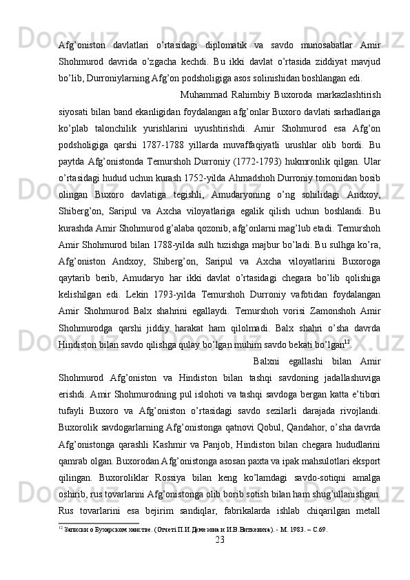 Afg’oniston   davlatlari   o’rtasidagi   diplomatik   va   savdo   munosabatlar   Amir
Shohmurod   davrida   o’zgacha   kechdi.   Bu   ikki   davlat   o’rtasida   ziddiyat   mavjud
bo’lib, Durroniylarning Afg’on podsholigiga asos solinishidan boshlangan edi. 
Muhammad   Rahimbiy   Buxoroda   markazlashtirish
siyosati bilan band ekanligidan foydalangan afg’onlar Buxoro davlati sarhadlariga
ko’plab   talonchilik   yurishlarini   uyushtirishdi.   Amir   Shohmurod   esa   Afg’on
podsholigiga   qarshi   1787-1788   yillarda   muvaffaqiyatli   urushlar   olib   bordi.   Bu
paytda   Afg’onistonda   Temurshoh   Durroniy   (1772-1793)   hukmronlik   qilgan.   Ular
o’rtasidagi hudud uchun kurash 1752-yilda Ahmadshoh Durroniy tomonidan bosib
olingan   Buxoro   davlatiga   tegishli,   Amudaryoning   o’ng   sohilidagi   Andxoy,
Shiberg’on,   Saripul   va   Axcha   viloyatlariga   egalik   qilish   uchun   boshlandi.   Bu
kurashda Amir Shohmurod g’alaba qozonib, afg’onlarni mag’lub etadi. Temurshoh
Amir Shohmurod bilan 1788-yilda sulh tuzishga majbur bo’ladi. Bu sulhga ko’ra,
Afg’oniston   Andxoy,   Shiberg’on,   Saripul   va   Axcha   viloyatlarini   Buxoroga
qaytarib   berib,   Amudaryo   har   ikki   davlat   o’rtasidagi   chegara   bo’lib   qolishiga
kelishilgan   edi.   Lekin   1793-yilda   Temurshoh   Durroniy   vafotidan   foydalangan
Amir   Shohmurod   Balx   shahrini   egallaydi.   Temurshoh   vorisi   Zamonshoh   Amir
Shohmurodga   qarshi   jiddiy   harakat   ham   qilolmadi.   Balx   shahri   o’sha   davrda
Hindiston bilan savdo qilishga qulay bo’lgan muhim savdo bekati bo’lgan 12
. 
Balxni   egallashi   bilan   Amir
Shohmurod   Afg’oniston   va   Hindiston   bilan   tashqi   savdoning   jadallashuviga
erishdi. Amir Shohmurodning pul islohoti va tashqi savdoga bergan katta e’tibori
tufayli   Buxoro   va   Afg’oniston   o’rtasidagi   savdo   sezilarli   darajada   rivojlandi.
Buxorolik savdogarlarning Afg’onistonga qatnovi Qobul, Qandahor, o’sha davrda
Afg’onistonga   qarashli   Kashmir   va   Panjob,   Hindiston   bilan   chegara   hududlarini
qamrab olgan. Buxorodan Afg’onistonga asosan paxta va ipak mahsulotlari eksport
qilingan.   Buxoroliklar   Rossiya   bilan   keng   ko’lamdagi   savdo-sotiqni   amalga
oshirib, rus tovarlarini Afg’onistonga olib borib sotish bilan ham shug’ullanishgan.
Rus   tovarlarini   esa   bejirim   sandiqlar,   fabrikalarda   ishlab   chiqarilgan   metall
12
 Записки о Бухарском ханстве. (Отчетi П.И.Демезона и И.В.Виткевича). - М. 1983. –  C .69.
23 