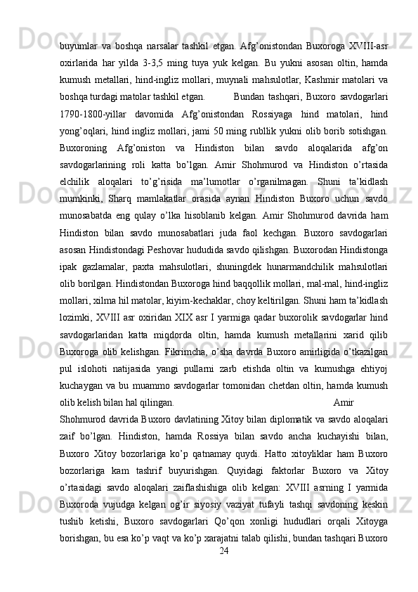 buyumlar   va   boshqa   narsalar   tashkil   etgan.   Afg’onistondan   Buxoroga   XVIII-asr
oxirlarida   har   yilda   3-3,5   ming   tuya   yuk   kelgan.   Bu   yukni   asosan   oltin,   hamda
kumush   metallari,   hind-ingliz   mollari,   muynali   mahsulotlar,   Kashmir   matolari   va
boshqa turdagi matolar tashkil etgan. Bundan   tashqari,   Buxoro   savdogarlari
1790-1800-yillar   davomida   Afg’onistondan   Rossiyaga   hind   matolari,   hind
yong’oqlari, hind ingliz mollari, jami  50 ming rubllik yukni  olib borib sotishgan.
Buxoroning   Afg’oniston   va   Hindiston   bilan   savdo   aloqalarida   afg’on
savdogarlarining   roli   katta   bo’lgan.   Amir   Shohmurod   va   Hindiston   o’rtasida
elchilik   aloqalari   to’g’risida   ma’lumotlar   o’rganilmagan.   Shuni   ta’kidlash
mumkinki,   Sharq   mamlakatlar   orasida   aynan   Hindiston   Buxoro   uchun   savdo
munosabatda   eng   qulay   o’lka   hisoblanib   kelgan.   Amir   Shohmurod   davrida   ham
Hindiston   bilan   savdo   munosabatlari   juda   faol   kechgan.   Buxoro   savdogarlari
asosan Hindistondagi Peshovar hududida savdo qilishgan. Buxorodan Hindistonga
ipak   gazlamalar,   paxta   mahsulotlari,   shuningdek   hunarmandchilik   mahsulotlari
olib borilgan. Hindistondan Buxoroga hind baqqollik mollari, mal-mal, hind-ingliz
mollari, xilma hil matolar, kiyim-kechaklar, choy keltirilgan. Shuni ham ta’kidlash
lozimki,   XVIII   asr   oxiridan   XIX   asr   I   yarmiga   qadar   buxorolik   savdogarlar   hind
savdogarlaridan   katta   miqdorda   oltin,   hamda   kumush   metallarini   xarid   qilib
Buxoroga   olib   kelishgan.   Fikrimcha,   o’sha   davrda   Buxoro   amirligida   o’tkazilgan
pul   islohoti   natijasida   yangi   pullarni   zarb   etishda   oltin   va   kumushga   ehtiyoj
kuchaygan   va   bu   muammo   savdogarlar   tomonidan   chetdan   oltin,   hamda   kumush
olib kelish bilan hal qilingan.  Amir
Shohmurod davrida Buxoro davlatining Xitoy bilan diplomatik va savdo aloqalari
zaif   bo’lgan.   Hindiston,   hamda   Rossiya   bilan   savdo   ancha   kuchayishi   bilan,
Buxoro   Xitoy   bozorlariga   ko’p   qatnamay   quydi.   Hatto   xitoyliklar   ham   Buxoro
bozorlariga   kam   tashrif   buyurishgan.   Quyidagi   faktorlar   Buxoro   va   Xitoy
o’rtasidagi   savdo   aloqalari   zaiflashishiga   olib   kelgan:   XVIII   asrning   I   yarmida
Buxoroda   vujudga   kelgan   og’ir   siyosiy   vaziyat   tufayli   tashqi   savdoning   keskin
tushib   ketishi,   Buxoro   savdogarlari   Qo’qon   xonligi   hududlari   orqali   Xitoyga
borishgan, bu esa ko’p vaqt va ko’p xarajatni talab qilishi, bundan tashqari Buxoro
24