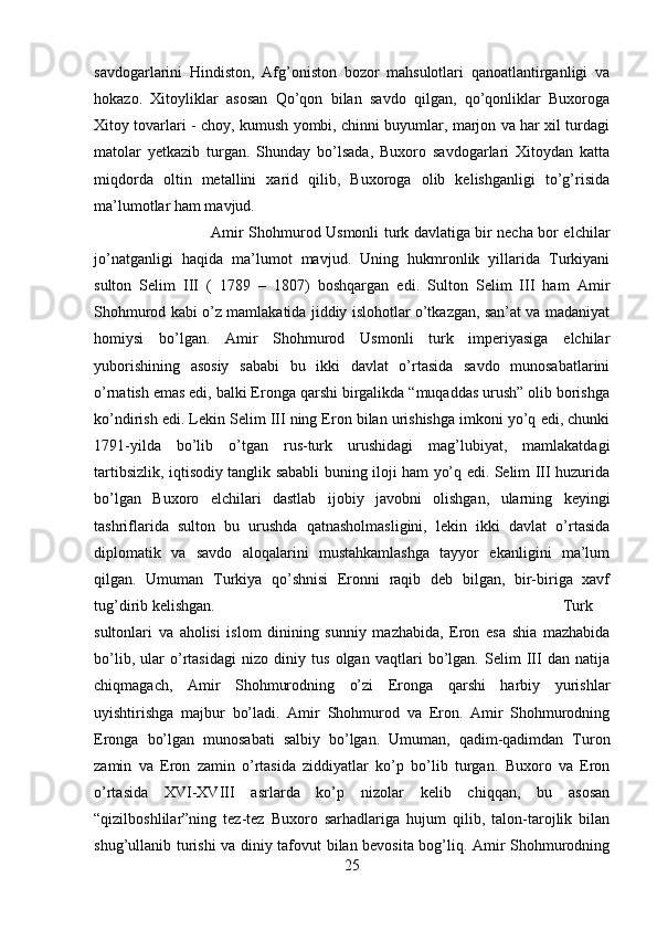 savdogarlarini   Hindiston,   Afg’oniston   bozor   mahsulotlari   qanoatlantirganligi   va
hokazo.   Xitoyliklar   asosan   Qo’qon   bilan   savdo   qilgan,   qo’qonliklar   Buxoroga
Xitoy tovarlari - choy, kumush yombi, chinni buyumlar, marjon va har xil turdagi
matolar   yetkazib   turgan.   Shunday   bo’lsada,   Buxoro   savdogarlari   Xitoydan   katta
miqdorda   oltin   metallini   xarid   qilib,   Buxoroga   olib   kelishganligi   to’g’risida
ma’lumotlar ham mavjud. 
Amir Shohmurod Usmonli turk davlatiga bir necha bor elchilar
jo’natganligi   haqida   ma’lumot   mavjud.   Uning   hukmronlik   yillarida   Turkiyani
sulton   Selim   III   (   1789   –   1807)   boshqargan   edi.   Sulton   Selim   III   ham   Amir
Shohmurod kabi o’z mamlakatida jiddiy islohotlar o’tkazgan, san’at va madaniyat
homiysi   bo’lgan.   Amir   Shohmurod   Usmonli   turk   imperiyasiga   elchilar
yuborishining   asosiy   sababi   bu   ikki   davlat   o’rtasida   savdo   munosabatlarini
o’rnatish emas edi, balki Eronga qarshi birgalikda “muqaddas urush” olib borishga
ko’ndirish edi. Lekin Selim III ning Eron bilan urishishga imkoni yo’q edi, chunki
1791-yilda   bo’lib   o’tgan   rus-turk   urushidagi   mag’lubiyat,   mamlakatdagi
tartibsizlik, iqtisodiy tanglik sababli buning iloji ham yo’q edi. Selim III huzurida
bo’lgan   Buxoro   elchilari   dastlab   ijobiy   javobni   olishgan,   ularning   keyingi
tashriflarida   sulton   bu   urushda   qatnasholmasligini,   lekin   ikki   davlat   o’rtasida
diplomatik   va   savdo   aloqalarini   mustahkamlashga   tayyor   ekanligini   ma’lum
qilgan.   Umuman   Turkiya   qo’shnisi   Eronni   raqib   deb   bilgan,   bir-biriga   xavf
tug’dirib kelishgan.  Turk
sultonlari   va   aholisi   islom   dinining   sunniy   mazhabida,   Eron   esa   shia   mazhabida
bo’lib,   ular   o’rtasidagi   nizo   diniy   tus   olgan   vaqtlari   bo’lgan.   Selim   III   dan   natija
chiqmagach,   Amir   Shohmurodning   o’zi   Eronga   qarshi   harbiy   yurishlar
uyishtirishga   majbur   bo’ladi.   Amir   Shohmurod   va   Eron.   Amir   Shohmurodning
Eronga   bo’lgan   munosabati   salbiy   bo’lgan.   Umuman,   qadim-qadimdan   Turon
zamin   va   Eron   zamin   o’rtasida   ziddiyatlar   ko’p   bo’lib   turgan.   Buxoro   va   Eron
o’rtasida   XVI-XVIII   asrlarda   ko’p   nizolar   kelib   chiqqan,   bu   asosan
“qizilboshlilar”ning   tez-tez   Buxoro   sarhadlariga   hujum   qilib,   talon-tarojlik   bilan
shug’ullanib turishi va diniy tafovut bilan bevosita bog’liq. Amir Shohmurodning
25 