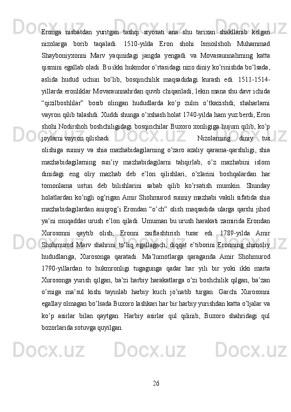 Eronga   nisbatdan   yuritgan   tashqi   siyosati   ana   shu   tarixan   shakllanib   kelgan
nizolarga   borib   taqaladi.   1510-yilda   Eron   shohi   Ismoilshoh   Muhammad
Shayboniyxonni   Marv   yaqinidagi   jangda   yengadi   va   Movaraunnahrning   katta
qismini egallab oladi. Bu ikki hukmdor o’rtasidagi nizo diniy ko’rinishda bo’lsada,
aslida   hudud   uchun   bo’lib,   bosqinchilik   maqsadidagi   kurash   edi.   1511-1514-
yillarda eronliklar Movaraunnahrdan quvib chiqariladi, lekin mana shu davr ichida
“qizilboshlilar”   bosib   olingan   hududlarda   ko’p   zulm   o’tkazishdi,   shaharlarni
vayron qilib talashdi. Xuddi shunga o’xshash holat 1740-yilda ham yuz berdi, Eron
shohi Nodirshoh boshchiligidagi bosqinchilar Buxoro xonligiga hujum qilib, ko’p
joylarni vayron qilishadi.  Nizolarning   diniy   tus
olishiga   sunniy   va   shia   mazhabidagilarning   o’zaro   azaliy   qarama-qarshiligi,   shia
mazhabidagilarning   sun’iy   mazhabidagilarni   tahqirlab,   o’z   mazhabini   islom
dinidagi   eng   oliy   mazhab   deb   e’lon   qilishlari,   o’zlarini   boshqalardan   har
tomonlama   ustun   deb   bilishlarini   sabab   qilib   ko’rsatish   mumkin.   Shunday
holatlardan ko’ngli og’rigan Amir Shohmurod sunniy mazhabi vakili sifatida shia
mazhabidagilardan  aniqrog’i  Erondan  “o’ch”   olish   maqsadida   ularga   qarshi   jihod
ya’ni  muqaddas  urush e’lon qiladi. Umuman bu urush harakati zamirida Erondan
Xurosonni   qaytib   olish,   Eronni   zaiflashtirish   turar   edi.   1789-yilda   Amir
Shohmurod   Marv   shahrini   to’liq   egallagach,   diqqat   e’tiborini   Eronning   shimoliy
hududlariga,   Xurosonga   qaratadi.   Ma’lumotlarga   qaraganda   Amir   Shohmurod
1790-yillardan   to   hukmronligi   tugagunga   qadar   har   yili   bir   yoki   ikki   marta
Xurosonga  yurish qilgan, ba’zi  harbiy harakatlarga o’zi  boshchilik qilgan, ba’zan
o’rniga   ma’sul   kishi   tayinlab   harbiy   kuch   jo’natib   turgan.   Garchi   Xurosonni
egallay olmagan bo’lsada Buxoro lashkari har bir harbiy yurishdan katta o’ljalar va
ko’p   asirlar   bilan   qaytgan.   Harbiy   asirlar   qul   qilinib,   Buxoro   shahridagi   qul
bozorlarida sotuvga quyilgan.
26
