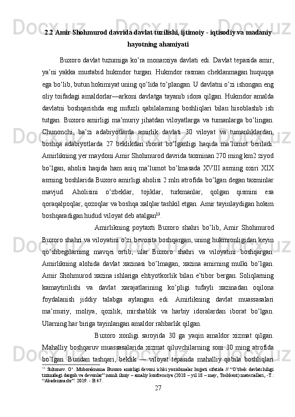2.2 Amir Shohmurod davrida davlat tuzilishi, ijtimoiy - iqtisodiy va madaniy
hayotning ahamiyati
Buxoro davlat tuzumiga ko’ra monarxiya davlati  edi. Davlat  tepasida amir,
ya’ni   yakka   mustabid   hukmdor   turgan.   Hukmdor   rasman   cheklanmagan   huquqqa
ega bo’lib, butun hokimiyat uning qo’lida to’plangan. U davlatni o’zi ishongan eng
oliy toifadagi amaldorlar—arkoni davlatga tayanib idora qilgan. Hukmdor amalda
davlatni   boshqarishda   eng   nufuzli   qabilalarning   boshliqlari   bilan   hisoblashib   ish
tutgan.   Buxoro   amirligi   ma’muriy   jihatdan   viloyatlarga   va   tumanlarga   bo’lingan.
Chunonchi,   ba’zi   adabiyotlarda   amirlik   davlati   30   viloyat   va   tumanliklardan,
boshqa   adabiyotlarda   27   beklikdan   iborat   bo’lganligi   haqida   ma’lumot   beriladi.
Amirlikning yer maydoni Amir Shohmurod davrida taxminan 270 ming km2 ziyod
bo’lgan,   aholisi   haqida   ham   aniq   ma’lumot   bo’lmasada   XVIII   asrning   oxiri   XIX
asrning boshlarida Buxoro amirligi aholisi 2 mln atrofida bo’lgan degan taxminlar
mavjud.   Aholisini   o’zbeklar,   tojiklar,   turkmanlar,   qolgan   qismini   esa
qoraqalpoqlar, qozoqlar va boshqa xalqlar tashkil etgan. Amir tayinlaydigan hokim
boshqaradigan hudud viloyat deb atalgan 13
. 
Amirlikning   poytaxti   Buxoro   shahri   bo’lib,   Amir   Shohmurod
Buxoro shahri va viloyatini o’zi bevosita boshqargan, uning hukmronligidan keyin
qo’shbegilarning   mavqei   ortib,   ular   Buxoro   shahri   va   viloyatini   boshqargan.
Amirlikning   alohida   davlat   xazinasi   bo’lmagan,   xazina   amirning   mulki   bo’lgan.
Amir   Shohmurod  xazina  ishlariga ehtiyotkorlik bilan  e’tibor  bergan.  Soliqlarning
kamaytirilishi   va   davlat   xarajatlarining   ko’pligi   tufayli   xazinadan   oqilona
foydalanish   jiddiy   talabga   aylangan   edi.   Amirlikning   davlat   muassasalari
ma’muriy,   moliya,   qozilik,   mirshablik   va   harbiy   idoralardan   iborat   bo’lgan.
Ularning har biriga tayinlangan amaldor rahbarlik qilgan. 
Buxoro   xonligi   saroyida   30   ga   yaqin   amaldor   xizmat   qilgan.
Mahalliy   boshqaruv   muassasalarida   xizmat   qiluvchilarning   soni   30   ming   atrofida
bo’lgan.   Bundan   tashqari,   beklik   —   viloyat   tepasida   mahalliy   qabila   boshliqlari
13
  Sultonov.   O‘.   Muboraknoma   Buxoro   amirligi   devoni   ichki   yozishmalar   hujjati   sifatida   //   “O’zbek   davlatchiligi
tizimidagi dargoh va devonlar” nomli ilmiy – amaliy konfrensiya (2018 – yil 18 – may, Toshkent) materiallari, -T.:
“Akademnashr”. 2019.  -  B.47.
27 