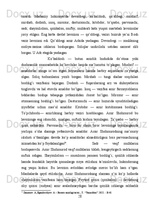 turardi.   Markaziy   hokimiyatda   devonbegi,   ko’kaldosh,   qo’shbegi,   mushrif,
mirshab,   dodxoh,   inoq,   miroxur,   dasturxonchi,   kitobdor,   to’qsabo,   parvonachi,
sadr, shayxulislom, qozikalon, muftiy, muhtasib kabi yuqori  martabali  lavozimlar
joriy   etilgan.   Eng   katta   davlat   lavozimi   —   qo’shbegi,   vaziri   buzruk   ya’ni   Bosh
vazir   lavozimi   edi.   Qo’shbegi   amir   Arkida   yashagan.   Devonbegi   —   xonlikning
moliya-xazina   ishlarini   boshqargan.   Soliqlar   undirilishi   ustidan   nazorat   olib
borgan. U Ark etagida yashagan.
Ko’kaldosh   —   butun   amirlik   hududida   do’stona   yoki
dushmanlik   munosabatida   bo’luvchilar   haqida   ma’lumotni   to’plagan.   Mushrif   —
amaldorlar   xonga   in’om   etgan   buyumlarni   hamda   harbiy   anjomlarni   ro’yxatga
olgan.   Soliq   tushumlarini   yozib   borgan.   Mirshab   —   tungi   shahar   soqchilari
boshlig’i   vazifasini   bajargan.   Dodxoh   —   fuqarolarning   arz   va   shikoyatlarini
tinglovchi   va   hal   etuvchi   amaldor   bo’lgan.   Inoq   —   vazifasi   amir   farmoyishlarini
beklardan   boshqa   tabaqaga   yetkazishdan   iborat   bo’lgan.   Miroxur   —   amir
otxonasining   boshlig’i   bo’lgan.   Dasturxonchi   —   amir   huzurida   uyushtiriladigan
ziyofatlar   uchun   mas’ul   amaldor.   Kitobdor   —   amir   kutubxonasi   boshlig’i.
To’pchiboshi—   amirlikning   harbiy   vaziri   hisoblangan.   Amir   Shohmurod   bu
lavozimga eng ishonchli, sinalgan, nufuzli kishini tayinlagan. To’qsabo — harbiy
qism   sarkardasi.   Parvonachi   —   biror-bir   shaxs   biror   lavozimga   tayinlanganida
yorliqni   o’sha   shaxsga   yetkazuvchi   amaldor.   Amir   Shohmurodning   ma’muriy
islohoti   o’tkazilgan   davrda   ko’p   amaldorlar   almashtirilgani   bois   parvonachining
xizmatidan ko’p foydalanilgan 14
.  Sadr   —   vaqf   mulklarini
boshqaravchi. Amir Shohmurod vaqf mulklarini  tiklab, kengaytirgach sadrlarning
nufuzi   oshgan.   Shayxulislom   —   musulmon   jamoasi   boshlig’i;   qozilik   ishlarida
hamda   kundalik   hayotda   qonunlarga   rioya   etilishini   ta’minlovchi,   hukmdorning
eng   yaqin   kishisi.   Bu   lavozim   avloddan   avlodga   meros   bo’lib   ham   o’tgan.
Manbalarda   qayd   etilishicha,   Amir   Shohmurodning   shaxsan   o’zi   ko’p   hollarda
shayxulislom   vazifasini   ham   bajargan.   Poytaxt   qozisi   (qozikalon)   —   davlatning
oliy   qozisi   (sudyasi)   amir   aralashmaydigan   barcha   qozilik   ishlariga   rahbarlik
14
 Zamonov. A, Egamberdiyev. A – Buxoro amirligi tarixi., T.: “Tamaddun”. 2022. - B.48.
28