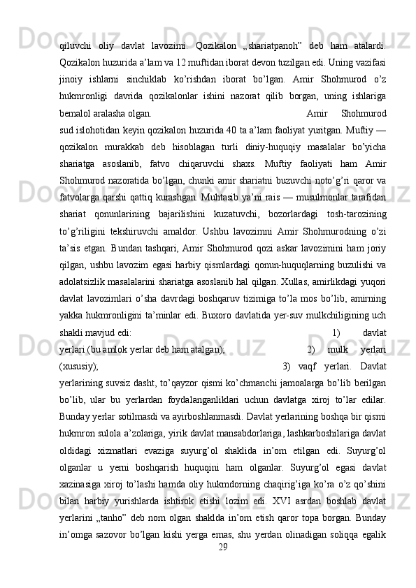 qiluvchi   oliy   davlat   lavozimi.   Qozikalon   „shariatpanoh”   deb   ham   atalardi.
Qozikalon huzurida a’lam va 12 muftidan iborat devon tuzilgan edi. Uning vazifasi
jinoiy   ishlarni   sinchiklab   ko’rishdan   iborat   bo’lgan.   Amir   Shohmurod   o’z
hukmronligi   davrida   qozikalonlar   ishini   nazorat   qilib   borgan,   uning   ishlariga
bemalol aralasha olgan.  Amir   Shohmurod
sud islohotidan keyin qozikalon huzurida 40 ta a’lam faoliyat yuritgan. Muftiy —
qozikalon   murakkab   deb   hisoblagan   turli   diniy-huquqiy   masalalar   bo’yicha
shariatga   asoslanib,   fatvo   chiqaruvchi   shaxs.   Muftiy   faoliyati   ham   Amir
Shohmurod nazoratida bo’lgan, chunki amir shariatni buzuvchi noto’g’ri qaror va
fatvolarga qarshi  qattiq kurashgan.  Muhtasib  ya’ni  rais  — musulmonlar  tarafidan
shariat   qonunlarining   bajarilishini   kuzatuvchi,   bozorlardagi   tosh-tarozining
to’g’riligini   tekshiruvchi   amaldor.   Ushbu   lavozimni   Amir   Shohmurodning   o’zi
ta’sis   etgan.   Bundan   tashqari,   Amir   Shohmurod   qozi   askar   lavozimini   ham   joriy
qilgan,   ushbu   lavozim   egasi   harbiy   qismlardagi   qonun-huquqlarning   buzulishi   va
adolatsizlik masalalarini shariatga asoslanib hal qilgan. Xullas, amirlikdagi yuqori
davlat   lavozimlari   o’sha   davrdagi   boshqaruv   tizimiga   to’la   mos   bo’lib,   amirning
yakka hukmronligini ta’minlar edi. Buxoro davlatida yer-suv mulkchiligining uch
shakli mavjud edi:  1)   davlat
yerlari (bu amlok yerlar deb ham atalgan);  2)   mulk   yerlari
(xususiy);  3)   vaqf   yerlari.   Davlat
yerlarining suvsiz dasht, to’qayzor qismi  ko’chmanchi  jamoalarga bo’lib berilgan
bo’lib,   ular   bu   yerlardan   foydalanganliklari   uchun   davlatga   xiroj   to’lar   edilar.
Bunday yerlar sotilmasdi va ayirboshlanmasdi. Davlat yerlarining boshqa bir qismi
hukmron sulola a’zolariga, yirik davlat mansabdorlariga, lashkarboshilariga davlat
oldidagi   xizmatlari   evaziga   suyurg’ol   shaklida   in’om   etilgan   edi.   Suyurg’ol
olganlar   u   yerni   boshqarish   huquqini   ham   olganlar.   Suyurg’ol   egasi   davlat
xazinasiga  xiroj  to’lashi   hamda oliy  hukmdorning  chaqirig’iga  ko’ra o’z  qo’shini
bilan   harbiy   yurishlarda   ishtirok   etishi   lozim   edi.   XVI   asrdan   boshlab   davlat
yerlarini   „tanho”   deb   nom   olgan   shaklda   in’om   etish   qaror   topa   borgan.   Bunday
in’omga   sazovor   bo’lgan   kishi   yerga   emas,   shu   yerdan   olinadigan   soliqqa   egalik
29 