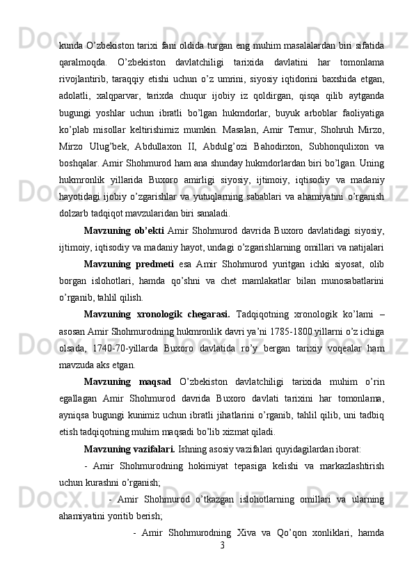 kunda O’zbekiston tarixi fani oldida turgan eng muhim masalalardan biri sifatida
qaralmoqda.   O’zbekiston   davlatchiligi   tarixida   davlatini   har   tomonlama
rivojlantirib,   taraqqiy   etishi   uchun   o’z   umrini,   siyosiy   iqtidorini   baxshida   etgan,
adolatli,   xalqparvar,   tarixda   chuqur   ijobiy   iz   qoldirgan,   qisqa   qilib   aytganda
bugungi   yoshlar   uchun   ibratli   bo’lgan   hukmdorlar,   buyuk   arboblar   faoliyatiga
ko’plab   misollar   keltirishimiz   mumkin.   Masalan,   Amir   Temur,   Shohruh   Mirzo,
Mirzo   Ulug’bek,   Abdullaxon   II,   Abdulg’ozi   Bahodirxon,   Subhonqulixon   va
boshqalar. Amir Shohmurod ham ana shunday hukmdorlardan biri bo’lgan. Uning
hukmronlik   yillarida   Buxoro   amirligi   siyosiy,   ijtimoiy,   iqtisodiy   va   madaniy
hayotidagi   ijobiy   o’zgarishlar   va   yutuqlarning   sabablari   va   ahamiyatini   o’rganish
dolzarb tadqiqot mavzularidan biri sanaladi.
Mavzuning   ob’ekti   Amir   Shohmurod   davrida   Buxoro   davlatidagi   siyosiy,
ijtimoiy, iqtisodiy va madaniy hayot, undagi o’zgarishlarning omillari va natijalari
Mavzuning   predmeti   esa   Amir   Shohmurod   yuritgan   ichki   siyosat,   olib
borgan   islohotlari,   hamda   qo’shni   va   chet   mamlakatlar   bilan   munosabatlarini
o’rganib, tahlil qilish.
Mavzuning   xronologik   chegarasi.   Tadqiqotning   xronologik   ko’lami   –
asosan Amir Shohmurodning hukmronlik davri ya’ni 1785-1800 yillarni o’z ichiga
olsada,   1740-70-yillarda   Buxoro   davlatida   ro’y   bergan   tarixiy   voqealar   ham
mavzuda aks etgan.
Mavzuning   maqsad   O’zbekiston   davlatchiligi   tarixida   muhim   o’rin
egallagan   Amir   Shohmurod   davrida   Buxoro   davlati   tarixini   har   tomonlama,
ayniqsa  bugungi  kunimiz uchun  ibratli  jihatlarini  o’rganib, tahlil  qilib, uni  tadbiq
etish tadqiqotning muhim maqsadi bo’lib xizmat qiladi.
Mavzuning   vazifalari.  Ishning asosiy vazifalari quyidagilardan iborat: 
-   Amir   Shohmurodning   hokimiyat   tepasiga   kelishi   va   markazlashtirish
uchun kurashni o’rganish; 
-   Amir   Shohmurod   o’tkazgan   islohotlarning   omillari   va   ularning
ahamiyatini yoritib berish; 
-   Amir   Shohmurodning   Xiva   va   Qo’qon   xonliklari,   hamda
3 