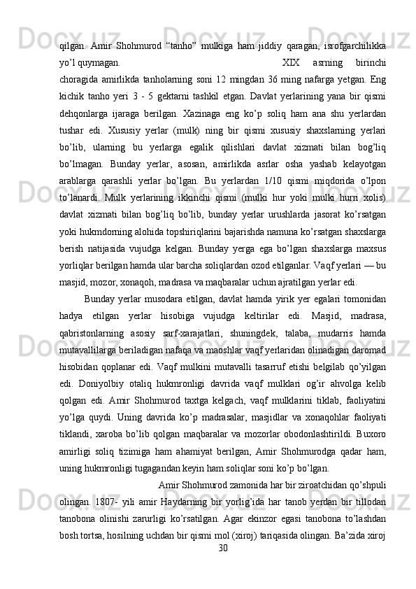 qilgan.   Amir   Shohmurod   “tanho”   mulkiga   ham   jiddiy   qaragan,   isrofgarchilikka
yo’l quymagan.  XIX   asrning   birinchi
choragida   amirlikda   tanholarning   soni   12   mingdan   36   ming   nafarga   yetgan.   Eng
kichik   tanho   yeri   3   -   5   gektarni   tashkil   etgan.   Davlat   yerlarining   yana   bir   qismi
dehqonlarga   ijaraga   berilgan.   Xazinaga   eng   ko’p   soliq   ham   ana   shu   yerlardan
tushar   edi.   Xususiy   yerlar   (mulk)   ning   bir   qismi   xususiy   shaxslarning   yerlari
bo’lib,   ularning   bu   yerlarga   egalik   qilishlari   davlat   xizmati   bilan   bog’liq
bo’lmagan.   Bunday   yerlar,   asosan,   amirlikda   asrlar   osha   yashab   kelayotgan
arablarga   qarashli   yerlar   bo’lgan.   Bu   yerlardan   1/10   qismi   miqdorida   o’lpon
to’lanardi.   Mulk   yerlarining   ikkinchi   qismi   (mulki   hur   yoki   mulki   hurri   xolis)
davlat   xizmati   bilan   bog’liq   bo’lib,   bunday   yerlar   urushlarda   jasorat   ko’rsatgan
yoki hukmdorning alohida topshiriqlarini bajarishda namuna ko’rsatgan shaxslarga
berish   natijasida   vujudga   kelgan.   Bunday   yerga   ega   bo’lgan   shaxslarga   maxsus
yorliqlar berilgan hamda ular barcha soliqlardan ozod etilganlar. Vaqf yerlari — bu
masjid, mozor, xonaqoh, madrasa va maqbaralar uchun ajratilgan yerlar edi. 
Bunday   yerlar   musodara   etilgan,   davlat   hamda   yirik   yer   egalari   tomonidan
hadya   etilgan   yerlar   hisobiga   vujudga   keltirilar   edi.   Masjid,   madrasa,
qabristonlarning   asosiy   sarf-xarajatlari,   shuningdek,   talaba,   mudarris   hamda
mutavallilarga beriladigan nafaqa va maoshlar vaqf yerlaridan olinadigan daromad
hisobidan   qoplanar   edi.   Vaqf   mulkini   mutavalli   tasarruf   etishi   belgilab   qo’yilgan
edi.   Doniyolbiy   otaliq   hukmronligi   davrida   vaqf   mulklari   og’ir   ahvolga   kelib
qolgan   edi.   Amir   Shohmurod   taxtga   kelgach,   vaqf   mulklarini   tiklab,   faoliyatini
yo’lga   quydi.   Uning   davrida   ko’p   madrasalar,   masjidlar   va   xonaqohlar   faoliyati
tiklandi,   xaroba   bo’lib   qolgan   maqbaralar   va   mozorlar   obodonlashtirildi.   Buxoro
amirligi   soliq   tizimiga   ham   ahamiyat   berilgan,   Amir   Shohmurodga   qadar   ham,
uning hukmronligi tugagandan keyin ham soliqlar soni ko’p bo’lgan. 
Amir Shohmurod zamonida har bir ziroatchidan qo’shpuli
olingan.   1807-   yili   amir   Haydarning   bir   yorlig’ida   har   tanob   yerdan   bir   tillodan
tanobona   olinishi   zarurligi   ko’rsatilgan.   Agar   ekinzor   egasi   tanobona   to’lashdan
bosh tortsa, hosilning uchdan bir qismi mol (xiroj) tariqasida olingan. Ba’zida xiroj
30 