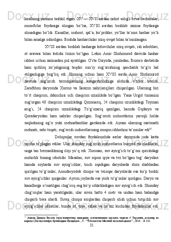 hosilning yarmini tashkil etgan. XV — XVII asrdan zakot solig’i beva-bechoralar,
musofirlar   foydasiga   olingan   bo’lsa,   XVIII   asrdan   boshlab   xazina   foydasiga
olinadigan   bo’ldi.   Kanallar,   inshoot,   qal’a,   ko’priklar,   yo’llar   ta’miri   hashar   yo’li
bilan amalga oshirilgan. Boshda hasharchilar oziq-ovqat bilan ta’minlangan. 
XVIII asrdan boshlab hasharga keluvchilar oziq-ovqati, ish asboblari,
ot   aravasi   bilan   kelishi   lozim   bo’lgan.   Lekin   Amir   Shohmurod   davrida   hashar
ishlari uchun xazinadan pul ajratilgan. O’rta Osiyoda, jumladan, Buxoro davlatida
ham   qishloq   xo’jaligining   taqdiri   sun’iy   sug’orishning   qanchalik   to’g’ri   hal
etilganligiga   bog’liq   edi.   Shuning   uchun   ham   XVIII   asrda   Amir   Shohmurod
davrida   sug’orish   tarmoqlarining   kengaytirilishiga   alohida   e’tibor   berildi.
Zarafshon   daryosida   Xurmo   va   Sarazm   nahr(ariq)lari   chiqarilgan.   Ularning   biri
to’rt   chaqirim,   ikkinchisi   uch   chaqirim   uzunlikda   bo’lgan.   Yana   Urgut   tumanini
sug’organ   40   chaqirim   uzunlikdagi   Qozonariq,   24   chaqirim   uzunlikdagi   Toyman
arig’i,   24   chaqirim   uzunlikdagi   To’g’uzariq   qazilgan,   hamda   Oqdaryo   va
Qoradaryodan   ham   nahrlar   chiqarilgan.   Sug’orish   inshootlarini   yaroqli   holda
saqlashning   og’ir   yuki   mehnatkashlar   gardanida   edi.   Aynan   ularning   matonatli
mehnati, sabr-toqati, sug’orish inshootlarining muqim ishlashini ta’minlar edi 15
. 
Dehqonlar   suvdan   foydalanishda   asrlar   davomida   juda   katta
tajriba to’plagan edilar. Ular shunday sug’orish inshootlarini bunyod eta oladilarki,
unga tan bermaslikning iloji  yo’q edi. Xususan,  suv ayirg’ich to’g’oni  qurishdagi
mohirlik   buning   isbotidir.   Masalan,   suv   oqimi   qiya   va   tez   bo’lgan   tog’   daryolari
hamda   soylarda   suv   ayirg’ichlar,   tinch   oqadigan   daryolarda   shox   shabbadan
qurilgan   to’g’onlar,   Amudaryodek   chuqur   va   tezoqar   daryolarda   esa   ko’p   boshli
suv ayirg’ichlar qurganlar. Ayrim joylarda esa yirik to’g’onlar qurilgan. Daryo va
kanallarga o’rnatilgan chig’iriq eng ko’p ishlatiladigan suv ayirg’ich edi. Shunday
chig’iriqlar   ham   yaratilganki,   ular   suvni   hatto   4   metr   va   undan   ham   balandga
chiqarib   bera   olardi.   Suvni   chuqur   ariqlardan   chiqarib   olish   uchun   tutqichli   suv
ayirg’ichlar   ishlatilar,   bunda   ot,   tuya,   eshak   va   ho’kiz   kuchidan   foydalanilar   edi.
15
  Аҳмад   Дониш   Рисола   ёҳуд   манғитлар   ҳонадони   салтанатининг   қисқача   тарихи   //   Таржима ,   изоҳлар   ва
кириш   сўзи   муаллифи   Қиёмиддин   Ёълдошев .,  Т .: “ Ўзбекистон   Миллий   энсклопедияси ”., 2014. -  Б .131.
31 