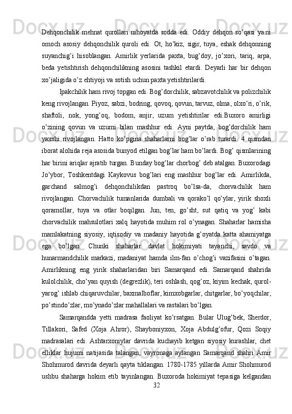 Dehqonchilik   mehnat   qurollari   nihoyatda   sodda   edi.   Oddiy   dehqon   so’qasi   ya.ni
omoch   asosiy   dehqonchilik   quroli   edi.   Ot,   ho’kiz,   sigir,   tuya,   eshak   dehqonning
suyanchig’i   hisoblangan.   Amirlik   yerlarida   paxta,   bug’doy,   jo’xori,   tariq,   arpa,
beda   yetishtirish   dehqonchilikning   asosini   tashkil   etardi.   Deyarli   har   bir   dehqon
xo’jaligida o’z ehtiyoji va sotish uchun paxta yetishtirilardi. 
Ipakchilik ham rivoj topgan edi. Bog’dorchilik, sabzavotchilik va polizchilik
keng rivojlangan. Piyoz, sabzi, bodring, qovoq, qovun, tarvuz, olma, olxo’ri, o’rik,
shaftoli,   nok,   yong’oq,   bodom,   anjir,   uzum   yetishtirilar   edi.Buxoro   amirligi
o’zining   qovun   va   uzumi   bilan   mashhur   edi.   Ayni   paytda,   bog’dorchilik   ham
yaxshi   rivojlangan.   Hatto   ko’pgina   shaharlarni   bog’lar   o’rab   turardi.   4   qismdan
iborat alohida reja asosida bunyod etilgan bog’lar ham bo’lardi. Bog’ qismlarining
har birini ariqlar ajratib turgan. Bunday bog’lar chorbog’ deb atalgan. Buxorodagi
Jo’ybor,   Toshkentdagi   Kaykovus   bog’lari   eng   mashhur   bog’lar   edi.   Amirlikda,
garchand   salmog’i   dehqonchilikdan   pastroq   bo’lsa-da,   chorvachilik   ham
rivojlangan.   Chorvachilik   tumanlarida   dumbali   va   qorako’l   qo’ylar,   yirik   shoxli
qoramollar,   tuya   va   otlar   boqilgan.   Jun,   ten,   go’sht,   sut   qatiq   va   yog’   kabi
chorvachilik   mahsulotlari   xalq   hayotida   muhim   rol   o’ynagan.   Shaharlar   hamisha
mamlakatning   siyosiy,   iqtisodiy   va   madaniy   hayotida   g’oyatda   katta   ahamiyatga
ega   bo’lgan.   Chunki   shaharlar   davlat   hokimiyati   tayanchi,   savdo   va
hunarmandchilik   markazi,   madaniyat   hamda   ilm-fan   o’chog’i   vazifasini   o’tagan.
Amirlikning   eng   yirik   shaharlaridan   biri   Samarqand   edi.   Samarqand   shahrida
kulolchilik, cho’yan quyish (degrezlik), teri oshlash, qog’oz, kiyim kechak, qurol-
yarog’ ishlab chiqaruvchilar, baxmalboflar, kimxobgarlar, chitgarlar, bo’yoqchilar,
po’stindo’zlar, mo’ynado’zlar mahallalari va rastalari bo’lgan. 
Samarqandda   yetti   madrasa   faoliyat   ko’rsatgan.   Bular   Ulug’bek,   Sherdor,
Tillakori,   Safed   (Xoja   Ahror),   Shayboniyxon,   Xoja   Abdulg’ofur,   Qozi   Soqiy
madrasalari   edi.   Ashtarxoniylar   davrida   kuchayib   ketgan   siyosiy   kurashlar,   chet
elliklar   hujumi   natijasida   talangan,   vayronaga   aylangan   Samarqand   shahri   Amir
Shohmurod davrida deyarli qayta tiklangan. 1780-1785 yillarda Amir Shohmurod
ushbu   shaharga   hokim   etib   tayinlangan.   Buxoroda   hokimiyat   tepasiga   kelgandan
32 