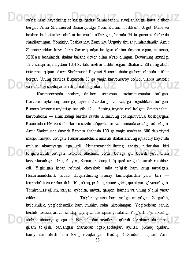 so’ng   ham   hayotining   so’ngiga   qadar   Samarqandni   rivojlanishiga   katta   e’tibor
bergan.   Amir   Shohmurod   Samarqandga   Yom,   Zomin,   Toshkent,   Urgut,   Marv   va
boshqa   hududlardan   aholini   ko’chirib   o’tkazgan,   hamda   24   ta   guzarni   shaharda
shakllantirgan, Yominiy, Toshkantiy, Zominiy, Urgutiy shular jumlasidandir. Amir
Shohmuroddan   keyin   ham   Samarqandga   bo’lgan   e’tibor   davom   etgan,   xususan,
XIX   asr   boshlarida   shahar   baland   devor   bilan   o’rab   olingan.   Devorning   uzunligi
13,9 chaqirim, maydoni 10,4 kv kilo-metrni tashkil etgan. Shaharda 80 ming aholi
istiqomat   qilgan.   Amir   Shohmurod   Poytaxt   Buxoro   shahriga   ham   alohida   e’tibor
bergan.   Uning   davrida   Buxoroda   30   ga   yaqin   karvonsaroy   bo’lib,   ularda   musofir
va mahalliy savdogarlar istiqomat qilganlar. 
Karvonsaroyda   ombor,   do’kon,   ustaxona,   mehmonxonalar   bo’lgan.
Karvonsaroylarning   amirga,   ayrim   shaxslarga   va   vaqfga   tegishlilari   bo’lgan.
Buxoro  karvonsaroylariga   har   yili   12   -   15  ming  tuyada   mol   kelgan.  Savdo   ishini
karvonboshi   —   amirlikdagi   barcha   savdo   islilarining   boshqaruvchisi   boshqargan.
Buxoroda ichki va shaharlararo savdo to’qqizta tim va chorsuda amalga oshirilgan.
Amir  Shohmurod davrida Buxoro shahrida 100 ga yaqin madrasa, 300 dan ziyod
masjid mavjud bo’lgan. Hunarmandchilik amirlik shaharlarining iqtisodiy hayotida
muhim   ahamiyatga   ega   edi.   Hunarmandchilikning   asosiy   turlaridan   biri
to’qimachilik   bo’lgan.   Buxoro   olachasi,   bo’zi,   bo’zga   gul   bosish   yo’li   bilan
tayyorlanadigan   chiti,   shoyisi,   Samarqandning   to’q   qizil   rangli   baxmali   mashhur
edi.   Yigirilgan   ipdan   ro’mol,   choyshab,   salla   to’qish   ham   keng   tarqalgan.
Hunarmandchilik   ishlab   chiqarishining   asosiy   tarmoqlaridan   yana   biri   —
temirchilik va miskarlik bo’lib, o’roq, pichoq, shuningdek, qurol yarog’ yasashgan.
Temirchilar   qilich,   xanjar,   oybolta,   nayza,   qalqon,   kamon   va   uning   o’qini   yasar
edilar.  To’plar   yasash   ham   yo’lga   qo’yilgan.   Zargarlik,
kulolchilik,   yog’ochsozlik   ham   muhim   soha   hisoblangan.   Yog’ochdan   eshik,
beshik, deraza, arava, sandiq, qayiq va boshqalar yasalardi. Yog’och o’ymakorligi
alohida ahamiyatga ega edi. Novdalardan savatlar to’qilardi. Uy sharoitida namat,
gilam   to’qish,   oshlangan   charmdan   egar-jabduqlar,   ayillar,   pichoq   qinlari,
hamyonlar   tikish   ham   keng   rivojlangan.   Boshqa   hukmdorlar   qatori   Amir
33 