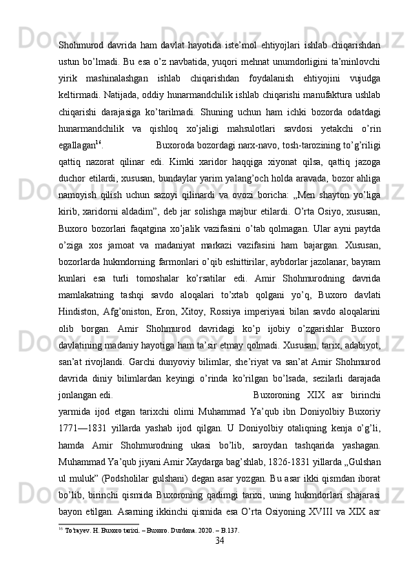 Shohmurod   davrida   ham   davlat   hayotida   iste’mol   ehtiyojlari   ishlab   chiqarishdan
ustun bo’lmadi. Bu esa o’z navbatida, yuqori mehnat  unumdorligini ta’minlovchi
yirik   mashinalashgan   ishlab   chiqarishdan   foydalanish   ehtiyojini   vujudga
keltirmadi. Natijada, oddiy hunarmandchilik ishlab chiqarishi manufaktura ushlab
chiqarishi   darajasiga   ko’tarilmadi.   Shuning   uchun   ham   ichki   bozorda   odatdagi
hunarmandchilik   va   qishloq   xo’jaligi   mahsulotlari   savdosi   yetakchi   o’rin
egallagan 16
.  Buxoroda bozordagi narx-navo, tosh-tarozining to’g’riligi
qattiq   nazorat   qilinar   edi.   Kimki   xaridor   haqqiga   xiyonat   qilsa,   qattiq   jazoga
duchor etilardi, xususan, bundaylar yarim yalang’och holda aravada, bozor ahliga
namoyish   qilish   uchun   sazoyi   qilinardi   va   ovozi   boricha:   „Men   shayton   yo’liga
kirib,   xaridorni   aldadim”,   deb   jar   solishga   majbur   etilardi.   O’rta   Osiyo,   xususan,
Buxoro   bozorlari   faqatgina   xo’jalik   vazifasini   o’tab   qolmagan.   Ular   ayni   paytda
o’ziga   xos   jamoat   va   madaniyat   markazi   vazifasini   ham   bajargan.   Xususan,
bozorlarda hukmdorning farmonlari o’qib eshittirilar, aybdorlar jazolanar, bayram
kunlari   esa   turli   tomoshalar   ko’rsatilar   edi.   Amir   Shohmurodning   davrida
mamlakatning   tashqi   savdo   aloqalari   to’xtab   qolgani   yo’q,   Buxoro   davlati
Hindiston,   Afg’oniston,   Eron,   Xitoy,   Rossiya   imperiyasi   bilan   savdo   aloqalarini
olib   borgan.   Amir   Shohmurod   davridagi   ko’p   ijobiy   o’zgarishlar   Buxoro
davlatining madaniy hayotiga ham ta’sir etmay qolmadi. Xususan, tarix, adabiyot,
san’at   rivojlandi.   Garchi   dunyoviy   bilimlar,   she’riyat   va   san’at   Amir   Shohmurod
davrida   diniy   bilimlardan   keyingi   o’rinda   ko’rilgan   bo’lsada,   sezilarli   darajada
jonlangan edi.  Buxoroning   XIX   asr   birinchi
yarmida   ijod   etgan   tarixchi   olimi   Muhammad   Ya’qub   ibn   Doniyolbiy   Buxoriy
1771—1831   yillarda   yashab   ijod   qilgan.   U   Doniyolbiy   otaliqning   kenja   o’g’li,
hamda   Amir   Shohmurodning   ukasi   bo’lib,   saroydan   tashqarida   yashagan.
Muhammad Ya’qub jiyani Amir Xaydarga bag’shlab, 1826-1831 yillarda „Gulshan
ul muluk” (Podsholilar  gulshani) degan asar  yozgan. Bu asar  ikki  qismdan iborat
bo’lib,   birinchi   qismida   Buxoroning   qadimgi   tarixi,   uning   hukmdorlari   shajarasi
bayon  etilgan.   Asarning   ikkinchi   qismida   esa   O’rta  Osiyoning   XVIII   va  XIX   asr
16
 To’rayev. H. Buxoro tarixi. – Buxoro. Durdona. 2020. – B.137.
34
