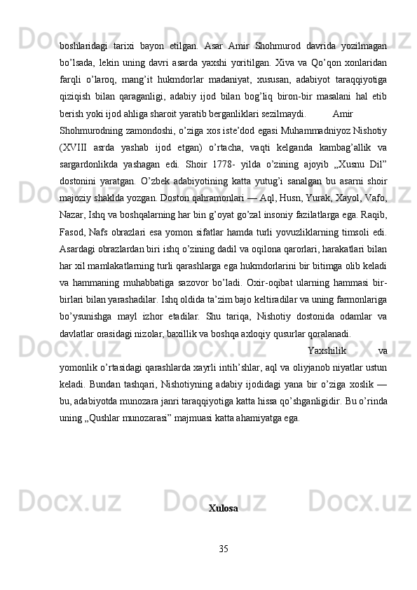 boshlaridagi   tarixi   bayon   etilgan.   Asar   Amir   Shohmurod   davrida   yozilmagan
bo’lsada,   lekin   uning   davri   asarda   yaxshi   yoritilgan.   Xiva   va   Qo’qon   xonlaridan
farqli   o’laroq,   mang’it   hukmdorlar   madaniyat,   xususan,   adabiyot   taraqqiyotiga
qiziqish   bilan   qaraganligi,   adabiy   ijod   bilan   bog’liq   biron-bir   masalani   hal   etib
berish yoki ijod ahliga sharoit yaratib berganliklari sezilmaydi. Amir
Shohmurodning zamondoshi, o’ziga xos iste’dod egasi Muhammadniyoz Nishotiy
(XVIII   asrda   yashab   ijod   etgan)   o’rtacha,   vaqti   kelganda   kambag’allik   va
sargardonlikda   yashagan   edi.   Shoir   1778-   yilda   o’zining   ajoyib   „Xusnu   Dil”
dostonini   yaratgan.   O’zbek   adabiyotining   katta   yutug’i   sanalgan   bu   asarni   shoir
majoziy shaklda yozgan. Doston qahramonlari — Aql, Husn, Yurak, Xayol, Vafo,
Nazar, Ishq va boshqalarning har bin g’oyat go’zal insoniy fazilatlarga ega. Raqib,
Fasod,  Nafs   obrazlari  esa   yomon  sifatlar   hamda  turli  yovuzliklarning  timsoli   edi.
Asardagi obrazlardan biri ishq o’zining dadil va oqilona qarorlari, harakatlari bilan
har xil mamlakatlarning turli qarashlarga ega hukmdorlarini bir bitimga olib keladi
va   hammaning   muhabbatiga   sazovor   bo’ladi.   Oxir-oqibat   ularning   hammasi   bir-
birlari bilan yarashadilar. Ishq oldida ta’zim bajo keltiradilar va uning farmonlariga
bo’ysunishga   mayl   izhor   etadilar.   Shu   tariqa,   Nishotiy   dostonida   odamlar   va
davlatlar orasidagi nizolar, baxillik va boshqa axloqiy qusurlar qoralanadi. 
Yaxshilik   va
yomonlik o’rtasidagi qarashlarda xayrli intih’shlar, aql va oliyjanob niyatlar ustun
keladi.   Bundan   tashqari,   Nishotiyning   adabiy   ijodidagi   yana   bir   o’ziga   xoslik   —
bu, adabiyotda munozara janri taraqqiyotiga katta hissa qo’shganligidir.  Bu o’rinda
uning „Qushlar munozarasi” majmuasi katta ahamiyatga ega.
Xulosa
35