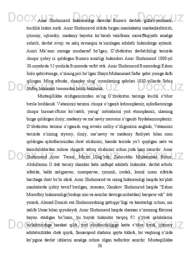 Amir   Shohmurod   hukmronligi   davrida   Buxoro   davlati   gullab-yashnadi,
tinchlik hukm surdi. Amir Shohmurod oldida turgan mamlakatni markazlashtirish,
ijtimoiy,   iqtisodiy,   madaniy   hayotni   ko’tarish   vazifasini   muvaffaqiyatli   amalga
oshirib,   davlat   rivoji   va   xalq   ravnaqini   ta’minlagan   adolatli   hukmdorga   aylandi.
Amiri   Ma’sum   nomiga   musharraf   bo’lgan,   O’zbekiston   davlatchiligi   tarixida
chuqur   ijobiy   iz   qoldirgan   Buxoro   amirligi   hukmdori   Amir   Shohmurod   1800-yil
30-noyabrda 52-yoshida Buxoroda vafot etdi. Amir Shohmurod Buxorodagi Eshon
Imlo qabristoniga, o’zining piri bo’lgan Shayx Muhammad Safar qabri yoniga dafn
qilingan.   Ming   afsuski,   shunday   ulug’   insonlarning   qabrlari   1930-yillarda   Sobiq
Ittifoq hukumati tomonidan buzib tashlandi. 
Mustaqillikka   erishganimizdan   so’ng   O’zbekiston   tarixiga   kuchli   e’tibor
berila boshlandi: Vatanimiz tarixini chuqur o’rganib kelmoqdamiz, ajdodlarimizga
chuqur   hurmat-iftixor   ko’rsatib,   yorug’   xotiralarini   yod   etmoqdamiz,   ularning
bizga qoldirgan ilmiy, madaniy va ma’naviy merosini o’rganib foydalanmoqdamiz.
O’zbekiston   tarixini   o’rganish   eng   avvalo   milliy   o’zligimizni   anglash,   Vatanimiz
tarixida   o’zining   siyosiy,   ilmiy,   ma’naviy   va   madaniy   faoliyati   bilan   nom
qoldirgan   ajdodlarimizdan   ibrat   olishimiz,   hamda   tarixda   yo’l   quyilgan   xato   va
kamchiliklardan   xulosa   chiqarib   saboq   olishimiz   uchun   juda   ham   zarurdir.   Amir
Shohmurod   Amir   Temur,   Mirzo   Ulug’bek,   Zahiriddin   Muhammad   Bobur,
Abdullaxon   II   dek   tarixiy   shaxslar   kabi   nafaqat   adolatli   hukmdor,   davlat   arbobi
sifatida,   balki   xalqparvar,   insonparvar,   iymonli,   irodali,   komil   inson   sifatida
barchaga ibrat bo’la oladi. Amir Shohmurod va uning hukmronligi haqida ko’plab
manbalarda   ijobiy   tavsif   berilgan,   xususan,   Xanikov   Shohmurod   haqida   “Eshon
Murodbiy hukmronligi(boshqa xon va amirlar davriga nisbatdan) barqaror edi” deb
yozadi, Ahmad Donish esa Shohmurodning qattiqqo’lligi va kamtarligi uchun, uni
xalifa Umar bilan qiyoslaydi. Amir Shohmurod haqida shaxsan o’zimning fikrimni
bayon   etadigan   bo’lsam,   bu   buyuk   hukmdor   tarqoq   92   o’zbek   qabilalarini
birlashtirishga   harakat   qildi,   yurt   obodonchiligiga   katta   e’tibor   berdi,   ijtimoiy
adolatsizlikka   chek   quydi,   Samarqand   shahrini   qayta   tikladi,   bir   vaqtning   o’zida
ko’pgina   davlat   ishlarini   amalga   oshira   olgan   tadbirkor   amirdir.   Mustaqillikka
36 