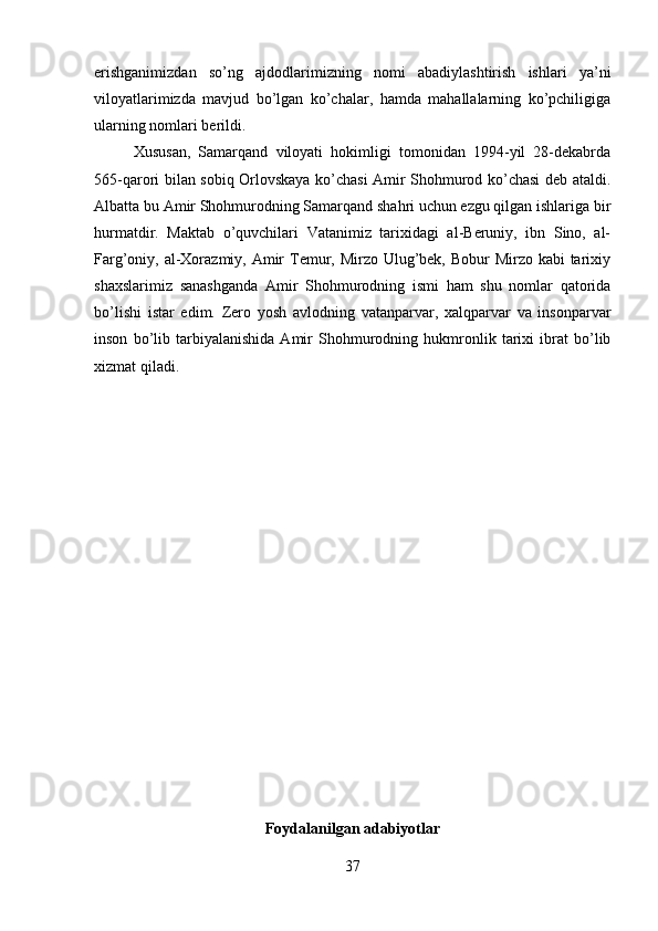 erishganimizdan   so’ng   ajdodlarimizning   nomi   abadiylashtirish   ishlari   ya’ni
viloyatlarimizda   mavjud   bo’lgan   ko’chalar,   hamda   mahallalarning   ko’pchiligiga
ularning nomlari berildi. 
Xususan,   Samarqand   viloyati   hokimligi   tomonidan   1994-yil   28-dekabrda
565-qarori bilan sobiq Orlovskaya ko’chasi Amir Shohmurod ko’chasi deb ataldi.
Albatta bu Amir Shohmurodning Samarqand shahri uchun ezgu qilgan ishlariga bir
hurmatdir.   Maktab   o’quvchilari   Vatanimiz   tarixidagi   al-Beruniy,   ibn   Sino,   al-
Farg’oniy, al-Xorazmiy, Amir Temur, Mirzo Ulug’bek, Bobur Mirzo kabi  tarixiy
shaxslarimiz   sanashganda   Amir   Shohmurodning   ismi   ham   shu   nomlar   qatorida
bo’lishi   istar   edim.   Zero   yosh   avlodning   vatanparvar,   xalqparvar   va   insonparvar
inson   bo’lib   tarbiyalanishida   Amir   Shohmurodning   hukmronlik   tarixi   ibrat   bo’lib
xizmat qiladi.
Foydalanilgan adabiyotlar
37