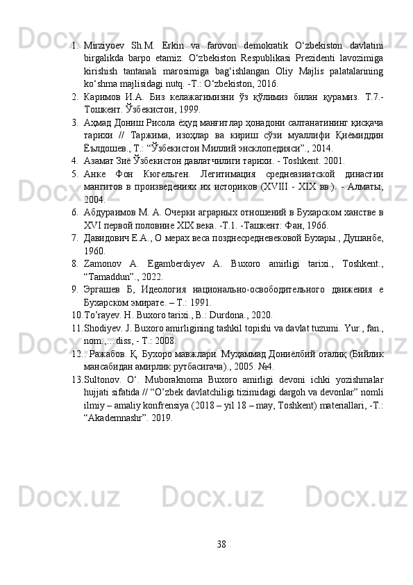 1. Mirziyoev   Sh.M.   Erkin   va   farovon   demokratik   O‘zbekiston   davlatini
birgalikda   barpo   etamiz.   O‘zbekiston   Respublikasi   Prezidenti   lavozimiga
kirishish   tantanali   marosimiga   bag‘ishlangan   Oliy   Majlis   palatalarining
ko‘shma majlisidagi nutq. -T.: O‘zbekiston, 2016.
2. Каримов   И . А .   Биз   келажагимизни   ўз   қўлимиз   билан   қурамиз .   Т .7.-
Тошкент .  Ўзбекистон , 1999.
3. Аҳмад   Дониш   Рисола   ёҳуд   манғитлар   ҳонадони   салтанатининг   қисқача
тарихи   //   Таржима ,   изоҳлар   ва   кириш   сўзи   муаллифи   Қиёмиддин
Ёълдошев .,  Т .: “ Ўзбекистон   Миллий   энсклопедияси ”., 2014.
4. Азамат   Зиё   Ўзбекистон   давлатчилиги   тарихи . -  Т oshkent.  2001. 
5. Анке   Фон   Кюгельген.   Легитимация   среднеазиатской   династии
мангитов   в   произведениях   их   историков   (XVIII   -   XIX   вв.).   -   Алматы,
2004. 
6. Абдураимов М. А. Очерки аграрных отношений в Бухарском ханстве в
Х VI  первой половине XIX века. -Т.1. -Ташкент: Фан, 1966. 
7. Давидович Е.А., О мерах веса позднесредневековой Бухары., Душанбе,
1960. 
8. Zamonov   A.   Egamberdiyev   A.   Buxoro   amirligi   tarixi.,   Toshkent.,
“Tamaddun”., 2022.
9. Эргашев   Б,   Идеология   национально-освободительного   движения   е
Бухарском эмирате. – Т.: 1991.
10. To’rayev. H. Buxoro tarixi., B.: Durdona., 2020.
11. Shodiyev. J. Buxoro amirligining tashkil topishi va davlat tuzumi.  Yur., fan.,
nom.,…diss, - T.: 2008.
12. .   Ражабов .   Қ .   Бухоро   мавжлари .   Муҳаммад   Дониёлбий   оталиқ   ( Бийлик
мансабидан   амирлик   рутбасигача )., 2005.  №4.
13. Sultonov.   O‘.   Muboraknoma   Buxoro   amirligi   devoni   ichki   yozishmalar
hujjati sifatida // “O’zbek davlatchiligi tizimidagi dargoh va devonlar” nomli
ilmiy – amaliy konfrensiya (2018 – yil 18 – may, Toshkent) materiallari, -T.:
“Akademnashr”.  2019.
38 
