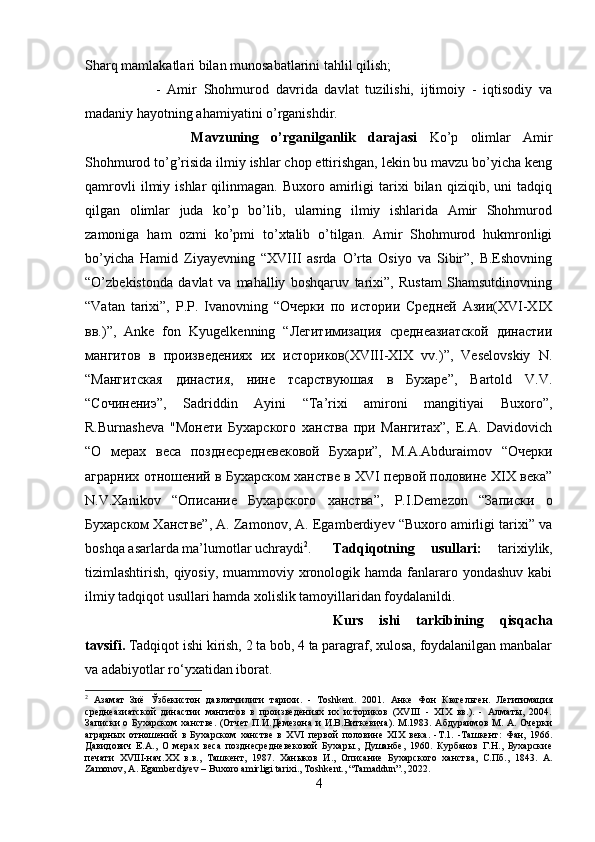 Sharq mamlakatlari bilan munosabatlarini tahlil qilish; 
-   Amir   Shohmurod   davrida   davlat   tuzilishi,   ijtimoiy   -   iqtisodiy   va
madaniy hayotning ahamiyatini o’rganishdir.
Mavzuning   o’rganilganlik   darajasi   Ko’p   olimlar   Amir
Shohmurod to’g’risida ilmiy ishlar chop ettirishgan, lekin bu mavzu bo’yicha keng
qamrovli   ilmiy   ishlar   qilinmagan.   Buxoro   amirligi   tarixi   bilan   qiziqib,  uni   tadqiq
qilgan   olimlar   juda   ko’p   bo’lib,   ularning   ilmiy   ishlarida   Amir   Shohmurod
zamoniga   ham   ozmi   ko’pmi   to’xtalib   o’tilgan.   Amir   Shohmurod   hukmronligi
bo’yicha   Hamid   Ziyayevning   “XVIII   asrda   O’rta   Osiyo   va   Sibir”,   B.Eshovning
“O’zbekistonda   davlat   va   mahalliy   boshqaruv   tarixi”,   Rustam   Shamsutdinovning
“Vatan   tarixi”,   P.P.   Ivanovning   “Очерки   по   истории   Средней   Азии(ХVI-ХIХ
вв.)”,   Anke   fon   Kyugelkenning   “Легитимизация   среднеазиатской   династии
мангитов   в   произведениях   их   историков(XVIII-XIX   vv.)”,   Veselovskiy   N.
“Мангитская   династия,   нине   тсарствуюшая   в   Бухаре”,   Bartold   V.V.
“Сочинениэ”,   Sadriddin   Ayini   “Ta’rixi   amironi   mangitiyai   Buxoro”,
R.Burnasheva   "Монети   Бухарского   ханства   при   Мангитах”,   E.A.   Davidovich
“О   мерах   веса   позднесредневековой   Бухари”,   M.A.Abduraimov   “Очерки
аграрних отношений в Бухарском ханстве в ХVI первой половине ХIХ века”
N.V.Xanikov   “Описаниe   Бухарского   ханства”,   P.I.Demezon   “Записки   о
Бухарском Ханстве”, A. Zamonov, A. Egamberdiyev “Buxoro amirligi tarixi” va
boshqa asarlarda ma’lumotlar uchraydi 2
. Tadqiqotning   usullari:   tarixiylik,
tizimlashtirish, qiyosiy, muammoviy xronologik hamda fanlararo yondashuv  kabi
ilmiy tadqiqot usullari hamda xolislik tamoyillaridan foydalanildi.
Kurs   ishi   tarkibining   qisqacha
tavsifi.  Tadqiqot ishi kirish, 2 ta bob, 4 ta paragraf, xulosa, foydalanilgan manbalar
va adabiyotlar ro‘yxatidan iborat.
2
  Азамат   Зиё   Ўзбекистон   давлатчилиги   тарихи .   -   Т oshkent.   2001.   Анке   Фон   Кюгельген.   Легитимация
среднеазиатской   династии   мангитов   в   произведениях   их   историков   (XVIII   -   XIX   вв.).   -   Алматы,   2004.
Записки  о Бухарском  ханстве.  (Отчет  П.И.Демезона и  И.В.Виткевича).  М.1983. Абдураимов  М. А. Очерки
аграрных   отношений   в   Бухарском   ханстве   в   Х VI   первой   половине   XIX   века.   -Т.1.   -Ташкент:   Фан,   1966.
Давидович   Е.А.,   О   мерах   веса   позднесредневековой   Бухары.,   Душанбе,   1960.   Курбанов   Г.Н.,   Бухарские
печати   XVIII-нач.XX   в.в.,   Ташкент,   1987.   Ханыков   И.,   Описание   Бухарского   ханства,   С.Пб.,   1843.   A.
Zamonov, A. Egamberdiyev – Buxoro amirligi tarixi., Toshkent., “Tamaddun”., 2022.
4 