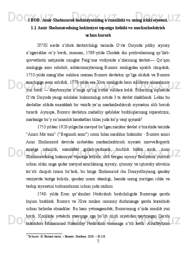 I BOB. Amir Shohmurod hokimiyatining o’rnatilishi va uning ichki siyosati.
1.1 Amir Shohmurodning hokimiyat tepasiga kelishi va markazlashtirish
uchun kurash
XVIII   asrda   o’zbek   davlatchiligi   tarixida   O’rta   Osiyoda   jiddiy   siyosiy
o’zgarishlar   ro’y   berdi,   xususan,   1709-yilda   Chodak   din   peshvolarining   qo’llab-
quvvatlashi   natijasida   minglar   Farg’ona   vodiysida   o’zlarining   davlati—   Qo’qon
xonligiga   asos   solishib,   ashtarxoniylarning   Buxoro   xonligidan   ajralib   chiqishdi,
1753-yilda   mang’itlar   sulolasi   rasman   Buxoro  davlatini   qo’lga   olishdi   va  Buxoro
amirligiga asos solishdi, 1770-yilda esa Xiva xonligida ham sulolaviy almashinuv
yuz berdi — shayboniylar o’rniga qo’ng’irotlar sulolasi keldi. Bularning oqibatida
O’rta Osiyoda yangi sulolalar hukmronligi ostida 3 ta davlat shakllandi. Lekin bu
davlatlar   oldida   murakkab   bir   vazifa   ya’ni   markazlashtirish   siyosatini   olib   borish
turardi.  Ayniqsa,   Buxoro  davlatini   mahalliy  qabilalar  boshliqlarining  separatizmi,
markazga bo’y so’nmaslik harakatlari bilan juda ko’p vaqt qiynadi 3
. 
1753 yildan 1920-yilgacha mavjud bo’lgan mazkur davlat o’tmishida tarixda
“Amiri Ma’sum” (“Begunoh amir”) nomi bilan mashhur hukmdor - Buxoro amiri
Amir   Shohmurod   davrida   nisbatdan   markazlashtirish   siyosati   muvvafaqiyatli
amalga   oshirildi,   mamlakat   gullab-yashnadi,   tinchlik   hukm   surdi.   Amir
Shohmurodning hokimiyat tepasiga kelishi, olib borgan siyosiy faoliyatini yoritish
uchun oldin unga qadar mavjud amirlikning siyosiy, ijtimoiy va iqtisodiy ahvolini
ko’rib   chiqish   lozim   bo’ladi,   bu   bizga   Shohmurod   ibn   Doniyolbiyning   qanday
vaziyatda   taxtga   kelishi,   qanday   inson   ekanligi,   hamda   uning   yuritgan   ichki   va
tashqi siyosatini tushunishimiz uchun juda muhim. 
1740-   yilda   Eron   qo’shinlari   Nodirshoh   boshchiligida   Buxoroga   qarshi
hujum   boshladi.   Buxoro   va   Xiva   xonlari   umumiy   dushmanga   qarshi   kurashish
uchun   birlasha   olmadilar.   Bu   ham   yetmaganidek,   Buxoroning   o’zida   xoinlik   yuz
berdi.   Xonlikda   yetakchi   mavqega   ega   bo’lib   olish   niyatidan   qaytmagan   Qarshi
hukmdori   Muhammad   Hakimbiy   Nodirshoh   tomoniga   o’tib   ketdi.   Abulfayzxon
3
 To’rayev. H. Buxoro tarixi. – Buxoro. Durdona. 2020. – B.118.
5