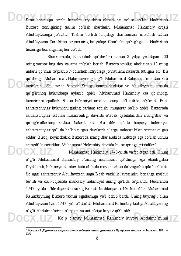 Eron   bosqiniga   qarshi   kurashni   uyushtira   olmadi   va   taslim   bo’ldi.   Nodirshoh
Buxoro   xonligining   taslim   bo’lish   shartlarini   Muhammad   Hakimbiy   orqali
Abulfayzxonga   jo’natdi.   Taslim   bo’lish   haqidagi   shartnomani   imzolash   uchun
Abulfayzxon   Zarafshon   daryosining   bo’yidagi   Chorbakr   qo’rig’iga   —   Nodirshoh
huzuriga borishga majbur bo’ldi. 
Shartnomada,   Nodirshoh   qo’shinlari   uchun   8   yilga   yetadigan   200
ming   xarbor   bug’doy   va   arpa   to’plab   berish,   Buxoro   xonligi   aholisidan   10   ming
nafarli qo’shin to’planib Nodirshoh ixtiyoriga jo’natilishi nazarda tutilgan edi. Bu
qo’shinga   Muham   mad   Hakimbiyning   o’g’li   Muhammad   Rahim   qo’mondon   etib
tayinlandi.   Shu   tariqa   Buxoro   Eronga   qaram   davlatga   va   Abulfayzxon   amalda
qo’g’irchoq   hukmdorga   aylanib   qoldi.   Muhammad   Hakimbiy   esa   qb’shbegi
lavozimini   egalladi.   Butun   hokimiyat   amalda   uning   qo’l   ostida   to’plandi.   Endi
ashtarxoniylar   hukmronligining   barham   topishi   muqarrar   bo’lib   qoldi.   Buxoroda
ashtarxoniylar   sulolasi   hukmronligi   davrida   o’zbek   qabilalaridan   mang’itlar   va
qo’ng’irotlarning   nufuzi   baland   edi.   Bu   ikki   qabila   haqiqiy   hokimiyat
ashtarxoniylar   qo’lida   bo’lib   turgan   davrlarda   ularga   sadoqat   bilan   xizmat   qilgan
edilar. Biroq, keyinchalik, Buxoroda mang’itlar alohida nufuzga ega bo’lish uchun
astoydil kurashdilar. Muhammad Hakimbiy davrida bu maqsadga erishdilar 4
. 
Muhammad Hakimbiy 1743-yilda vafot etgan edi. Uning
o’g’li   Muhammad   Rahimbiy   o’zining   muntazam   qo’shinga   ega   ekanligidan
foydalanib, hokimiyatda otasi kabi alohida mavqe uchun da’vogarlik qila boshladi.
So’nggi  ashtarxoniy Abulfayzxon unga Bosh  vazirlik lavozimini  berishga majbur
bo’ldi   va   oxir-oqibatda   markaziy   hokimiyat   uning   qo’lida   to’plandi.   Nodirshoh
1747-   yilda   o’ldirilganidan   so’ng   Eronda   boshlangan   ichki   kurashlar   Muhammad
Rahimbiyning   Buxoro   taxtini   egallashiga   yo’l   ochib   berdi.   Uning   buyrug’i   bilan
Abulfayzxon ham 1747- yili o’ldirildi. Muhammad Rahimbiy taxtga Abulfayzning
o’g’li Abdulmo’minni o’tqazdi va uni o’ziga kuyov qilib oldi.
Ko’p   o’tmay   Muhammad   Rahimbiy   kuyovi   Abdulmo’minni
4
 Эргашев Б, Идеология национально-освободительного движения е Бухарском эмирате. – Тошкент. 1991. –
C .93.
6 