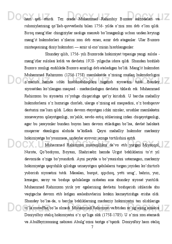 ham   qatl   ettirdi.   Tez   orada   Muhammad   Rahimbiy   Buxoro   aslzodalari   va
ruhoniylarining   qo’llab-quvvatlashi   bilan   1756-   yilda   o’zini   xon   deb   e’lon   qildi.
Biroq mang’itlar chingiziylar nasliga mansub bo’lmaganligi  uchun undan keyingi
mang’it   hukmdorlari   o’zlarini   xon   deb   emas,   amir   deb   ataganlar.   Ular   Buxoro
mintaqasining diniy hukmdori — amir ul-mo‘minin hisoblanganlar. 
Shunday qilib, 1756- yili Buxoroda hokimiyat tepasiga yangi sulola -
mang’itlar  sulolasi   keldi  va  davlatni   1920-   yilgacha  idora  qildi.  Shundan boshlab
Buxoro xonligi endilikda Buxoro amirligi deb ataladigan bo’ldi. Mang’it hukmdori
Muhammad   Rahimxon   (1756-1758)   mamlakatda   o’zining   mutlaq   hukmdorligini
o’rnatish   hamda   ichki   boshboshdoqlikni   tugatish   siyosatini   tutdi.   Bunday
siyosatdan   ko’zlangan   maqsad   -   markazlashgan   davlatni   tiklash   edi.   Muhammad
Rahimxon   bu   siyosatni   ro’yobga   chiqarishga   qat’iy   kirishdi.   U   barcha   mahalliy
hukmdorlarni  o’z  huzuriga  chorlab, ularga  o’zining  asl   maqsadini,  o’z  boshqaruv
dasturini ma’lum qildi. Lekin davom etayotgan ichki nizolar, urushlar mamlakatni
xonavayron qilayotganligi, xo’jalik, savdo-sotiq ishlarining izdan chiqayotganligi,
agar   bu   jarayonlar   bundan   buyon   ham   davom   etiladigan   bo’lsa,   davlat   halokati
muqarrar   ekanligini   alohida   ta’kidladi.   Qaysi   mahalliy   hukmdor   markaziy
hokimiyatga bo’ysunmasa, undaylar ayovsiz jazoga tortilishini aytdi. 
Muhammad   Rahimxon   mustaqillikni   da’vo   etib   yurgan   Miyonqol,
Nurota,   Qo’bodiyon,   Boysun,   Shahrisabz   hamda   Urgut   bekliklarini   to’rt   yil
davomida   o’ziga   bo’ysundirdi.   Ayni   paytda   u   bo’ysunishni   ustamagan,   markaziy
hokimiyatga qaqrshilik qilishga urinayotgan qabilalarni turgan joyidan ko’chirtirib
yuborish   siyosatini   tutdi.   Masalan,   burqut,   qipchoq,   yetti   urug’,   bahrin,   yuz,
kenagas,   saroy   va   boshqa   qabilalarga   nisbatan   ana   shunday   siyosat   yuritildi.
Muhammad   Rahimxon   yirik   yer   egalarining   davlatni   boshqarish   ishlarida   shu
vaqtgacha   davom   etib   kelgan   aralashuvlarini   keskin   kamaytirishga   erisha   oldi.
Shunday   bo’lsa-da,   u   barcha   bekliklarning   markaziy   hokimiyatni   tan   olishlariga
to’la muvaffaq bo’la olmadi. Muhammad Rahimxon vafotidan so’ng uning amakisi
Doniyolbiy otaliq hokimiyatni o’z qo’liga oldi (1758-1785). U o’zini xon atamadi
va   Abulfayzxonning   nabirasi   Abulg’ozini   taxtga   o’tqazdi.   Doniyolbiy   ham   otaliq
7