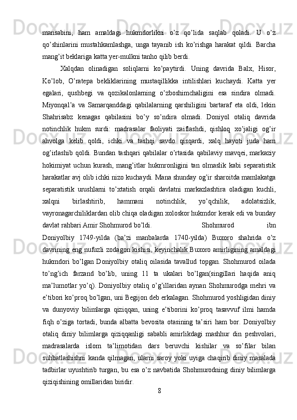 mansabini,   ham   amaldagi   hukmdorlikni   o’z   qo’lida   saqlab   qoladi.   U   o’z
qo’shinlarini   mustahkamlashga,   unga   tayanib   ish   ko’rishga   harakat   qildi.   Barcha
mang’it beklariga katta yer-mulkni tanho qilib berdi. 
Xalqdan   olinadigan   soliqlarni   ko’paytirdi.   Uning   davrida   Balx,   Hisor,
Ko’lob,   O’ratepa   bekliklarining   mustaqillikka   intilishlari   kuchaydi.   Katta   yer
egalari,   qushbegi   va   qozikalonlarning   o’zboshimchaligini   esa   sindira   olmadi.
Miyonqal’a   va   Samarqanddagi   qabilalarning   qarshiligini   bartaraf   eta   oldi,   lekin
Shahrisabz   kenagas   qabilasini   bo’y   so’ndira   olmadi.   Doniyol   otaliq   davrida
notinchlik   hukm   surdi:   madrasalar   faoliyati   zaiflashdi,   qishloq   xo’jaligi   og’ir
ahvolga   kelib   qoldi,   ichki   va   tashqi   savdo   qisqardi,   xalq   hayoti   juda   ham
og’irlashib  qoldi.  Bundan   tashqari  qabilalar   o’rtasida   qabilaviy  mavqei,  markaziy
hokimiyat   uchun   kurash,   mang’itlar   hukmronligini   tan   olmaslik   kabi   separatistik
harakatlar avj olib ichki nizo kuchaydi. Mana shunday og’ir sharoitda mamlakatga
separatistik   urushlarni   to’xtatish   orqali   davlatni   markazlashtira   oladigan   kuchli,
xalqni   birlashtirib,   hammani   notinchlik,   yo’qchilik,   adolatsizlik,
vayronagarchiliklardan olib chiqa oladigan xoloskor hukmdor kerak edi va bunday
davlat rahbari Amir Shohmurod bo’ldi.  Shohmurod   ibn
Doniyolbiy   1749-yilda   (ba’zi   manbalarda   1740-yilda)   Buxoro   shahrida   o’z
davrining eng nufuzli  zodagon kishisi,  keyinchalik Buxoro amirligining amaldagi
hukmdori   bo’lgan   Doniyolbiy   otaliq   oilasida   tavallud   topgan.   Shohmurod   oilada
to’ng’ich   farzand   bo’lib,   uning   11   ta   ukalari   bo’lgan(singillari   haqida   aniq
ma’lumotlar   yo’q).   Doniyolbiy   otaliq   o’g’illaridan   aynan   Shohmurodga   mehri   va
e’tibori ko’proq bo’lgan, uni Begijon deb erkalagan. Shohmurod yoshligidan diniy
va   dunyoviy   bilimlarga   qiziqqan,   uning   e’tiborini   ko’proq   tasavvuf   ilmi   hamda
fiqh   o’ziga   tortadi,   bunda   albatta   bevosita   otasining   ta’siri   ham   bor.   Doniyolbiy
otaliq   diniy   bilimlarga   qiziqqanligi   sababli   amirlikdagi   mashhur   din   peshvolari,
madrasalarda   islom   ta’limotidan   dars   beruvchi   kishilar   va   so’filar   bilan
suhbatlashishni   kanda   qilmagan,   ularni   saroy   yoki   uyiga   chaqirib   diniy   masalada
tadbirlar  uyushtirib turgan, bu esa o’z navbatida Shohmurodning diniy bilimlarga
qiziqishining omillaridan biridir. 
8
