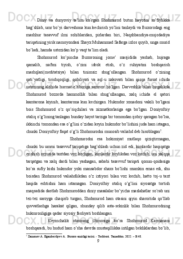 Diniy   va   dunyoviy   ta’lim   ko’rgan   Shohmurod   butun   hayotini   so’fiylikka
bag’shlab, umr bo’yi darveshona kun kechirish yo’lini tanlaydi va Buxorodagi eng
mashhur   tasavvuf   ilmi   sohiblaridan,   pirlardan   biri,   Naqshbandiya-mujodadiya
tariqatining yirik namoyondasi Shayx Muhammad Safarga ixlos quyib, unga murid
bo’ladi, hamda ustozidan ko’p vaqt ta’lim oladi. 
Shohmurod   ko’pincha   Buxoroning   jome’   masjidida   yashab,   hujraga
qamalib,   nafsni   tiyish,   o’zini   idrok   etish,   o’z   ruhiyatini   boshqarish
mashqlari(meditatsiya)   bilan   tinimsiz   shug’ullangan.   Shohmurod   o’zining
qati’yatligi,   tirishqoqligi,   qobiliyati   va   aql-u   zakovati   bilan   qisqa   fursat   ichida
ustozining alohida hurmat-e’tiboriga sazovor  bo’lgan. Darveshlik bilan birgalikda
Shohmurod   bozorda   hammollik   bilan   shug’ullangan,   xalq   ichida   el   qatori
kamtarona   kiyinib,   kamtarona   kun   kechirgan.   Hukmdor   xonadoni   vakili   bo’lgani
bois   Shohmurod   o’z   qo’riqchilari   va   xizmatkorlariga   ega   bo’lgan.   Doniyolbiy
otaliq o’g’lining tanlagan bunday hayot tarziga bir tomondan ijobiy qaragan bo’lsa,
ikkinchi tomondan esa o’g’lini o’zidan keyin hukmdor bo’lishini juda ham istagan,
chunki Doniyolbiy faqat o’g’li Shohmurodni munosib valiahd deb hisoblagan 5
. 
Shohmurodni   esa   hokimiyat   mutlaqo   qiziqtirmagan,
chunki bu umrni tasavvuf tariqatiga bag’shlash uchun zid edi, kimlardir haqiqatga
erishish orzusida taxtdan voz kechgan, kimlardir boylikdan voz kechib, uni xalqqa
tarqatgan   va   xalq   dardi   bilan   yashagan,   sababi   tasavvuf   tariqati   qonun-qoidasiga
ko’ra   sufiy   kishi   hukmdor   yoki   mansabdor   shaxs   bo’lishi   mumkin   emas   edi,   shu
boisdan   Shohmurod   valiahdlikdan   o’z   ixtiyori   bilan   voz   kechib,   hatto   toj-u   taxt
haqida   eshtishni   ham   istamagan.   Doniyolbiy   otaliq   o’g’lini   siyosatga   tortish
maqsadida dastlab Shohmuroddan diniy masalalar bo’yicha maslahatlar so’rab uni
tez-tez   saroyga   chaqirib   turgan,   Shohmurod   ham   otasini   qiyin   sharoitida   qo’llab
quvvatlashga   harakat   qilgan,   shunday   qilib   asta-sekinlik   bilan   Shohmurodning
hukmronligiga qadar siyosiy faoliyati boshlangan. 
Keyinchalik   otasining   iltimosiga   ko’ra   Shohmurod   Karmanani
boshqaradi, bu hudud ham o’sha davrda mustaqillikka intilgan bekliklardan bo’lib,
5
 Zamonov A. Egamberdiyev A.  Buxoro amirligi tarixi. - Toshkent. Tamaddun. 2022. – B.48.
9 