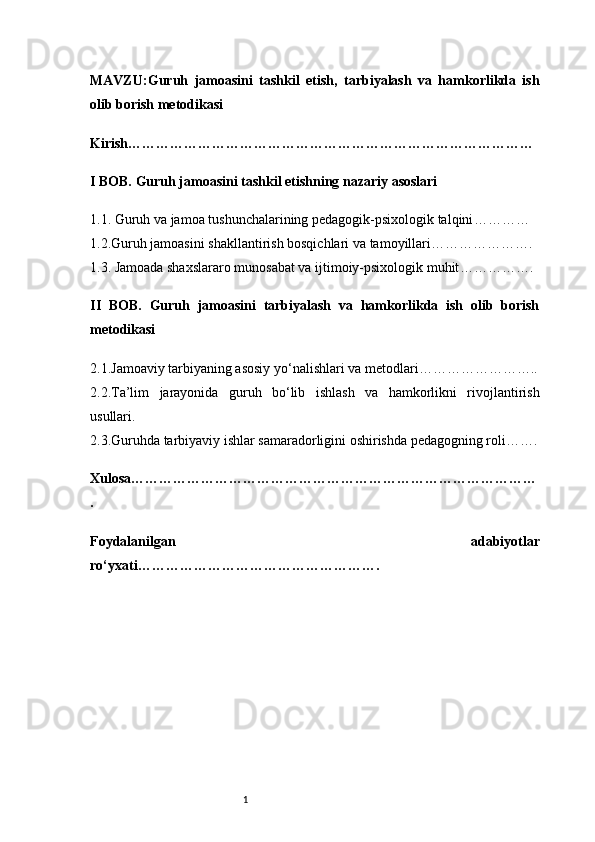 1MAVZU: Guruh   jamoasini   tashkil   etish,   tarbiyalash   va   hamkorlikda   ish
olib borish metodikasi
Kirish ……………………………………………………………………………
I BOB. Guruh jamoasini tashkil etishning nazariy asoslari
1.1. Guruh va jamoa tushunchalarining pedagogik-psixologik talqini …………
1.2.Guruh jamoasini shakllantirish bosqichlari va tamoyillari ………………….
1.3. Jamoada shaxslararo munosabat va ijtimoiy-psixologik muhit …………….
II   BOB.   Guruh   jamoasini   tarbiyalash   va   hamkorlikda   ish   olib   borish
metodikasi
2.1.Jamoaviy tarbiyaning asosiy yo‘nalishlari va metodlari ……………………..
2.2.Ta’lim   jarayonida   guruh   bo‘lib   ishlash   va   hamkorlikni   rivojlantirish
usullari .
2.3.Guruhda tarbiyaviy ishlar samaradorligini oshirishda pedagogning roli …….
Xulosa ……………………………………………………………………………
.
Foydalanilgan   adabiyotlar
ro‘yxati …………………………………………….