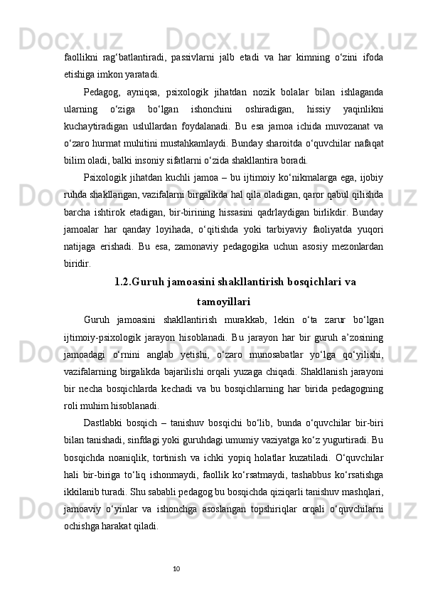 10faollikni   rag‘batlantiradi,   passivlarni   jalb   etadi   va   har   kimning   o‘zini   ifoda
etishiga imkon yaratadi.
Pedagog,   ayniqsa,   psixologik   jihatdan   nozik   bolalar   bilan   ishlaganda
ularning   o‘ziga   bo‘lgan   ishonchini   oshiradigan,   hissiy   yaqinlikni
kuchaytiradigan   uslullardan   foydalanadi.   Bu   esa   jamoa   ichida   muvozanat   va
o‘zaro hurmat muhitini mustahkamlaydi. Bunday sharoitda o‘quvchilar nafaqat
bilim oladi, balki insoniy sifatlarni o‘zida shakllantira boradi.
Psixologik  jihatdan  kuchli   jamoa  –  bu  ijtimoiy  ko‘nikmalarga  ega,  ijobiy
ruhda shakllangan, vazifalarni birgalikda hal qila oladigan, qaror qabul qilishda
barcha   ishtirok   etadigan,   bir-birining   hissasini   qadrlaydigan   birlikdir.   Bunday
jamoalar   har   qanday   loyihada,   o‘qitishda   yoki   tarbiyaviy   faoliyatda   yuqori
natijaga   erishadi.   Bu   esa,   zamonaviy   pedagogika   uchun   asosiy   mezonlardan
biridir.
1.2.Guruh jamoasini shakllantirish bosqichlari va
tamoyillari
Guruh   jamoasini   shakllantirish   murakkab,   lekin   o‘ta   zarur   bo‘lgan
ijtimoiy-psixologik   jarayon   hisoblanadi.   Bu   jarayon   har   bir   guruh   a’zosining
jamoadagi   o‘rnini   anglab   yetishi,   o‘zaro   munosabatlar   yo‘lga   qo‘yilishi,
vazifalarning  birgalikda  bajarilishi  orqali   yuzaga  chiqadi.  Shakllanish   jarayoni
bir   necha   bosqichlarda   kechadi   va   bu   bosqichlarning   har   birida   pedagogning
roli muhim hisoblanadi.
Dastlabki   bosqich   –   tanishuv   bosqichi   bo‘lib,   bunda   o‘quvchilar   bir-biri
bilan tanishadi, sinfdagi yoki guruhdagi umumiy vaziyatga ko‘z yugurtiradi. Bu
bosqichda   noaniqlik,   tortinish   va   ichki   yopiq   holatlar   kuzatiladi.   O‘quvchilar
hali   bir-biriga   to‘liq   ishonmaydi,   faollik   ko‘rsatmaydi,   tashabbus   ko‘rsatishga
ikkilanib turadi. Shu sababli pedagog bu bosqichda qiziqarli tanishuv mashqlari,
jamoaviy   o‘yinlar   va   ishonchga   asoslangan   topshiriqlar   orqali   o‘quvchilarni
ochishga harakat qiladi. 