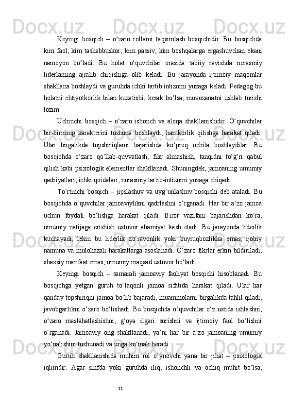 11Keyingi   bosqich   –   o‘zaro   rollarni   taqsimlash   bosqichidir.   Bu   bosqichda
kim   faol,   kim   tashabbuskor,   kim   passiv,   kim   boshqalarga   ergashuvchan   ekani
namoyon   bo‘ladi.   Bu   holat   o‘quvchilar   orasida   tabiiy   ravishda   norasmiy
liderlarning   ajralib   chiqishiga   olib   keladi.   Bu   jarayonda   ijtimoiy   maqomlar
shakllana boshlaydi va guruhda ichki tartib intizomi yuzaga keladi. Pedagog bu
holatni   ehtiyotkorlik   bilan   kuzatishi,   kerak   bo‘lsa,   muvozanatni   ushlab   turishi
lozim.
Uchinchi   bosqich   –   o‘zaro   ishonch   va   aloqa   shakllanishidir.   O‘quvchilar
bir-birining   xarakterini   tushuna   boshlaydi,   hamkorlik   qilishga   harakat   qiladi.
Ular   birgalikda   topshiriqlarni   bajarishda   ko‘proq   ochila   boshlaydilar.   Bu
bosqichda   o‘zaro   qo‘llab-quvvatlash,   fikr   almashish,   tanqidni   to‘g‘ri   qabul
qilish kabi psixologik elementlar shakllanadi. Shuningdek, jamoaning umumiy
qadriyatlari, ichki qoidalari, norasmiy tartib-intizomi yuzaga chiqadi.
To‘rtinchi  bosqich – jipslashuv  va uyg‘unlashuv bosqichi  deb ataladi. Bu
bosqichda   o‘quvchilar   jamoaviylikni   qadrlashni   o‘rganadi.   Har   bir   a’zo   jamoa
uchun   foydali   bo‘lishga   harakat   qiladi.   Biror   vazifani   bajarishdan   ko‘ra,
umumiy   natijaga   erishish   ustuvor   ahamiyat   kasb   etadi.   Bu   jarayonda   liderlik
kuchayadi,   lekin   bu   liderlik   zo‘ravonlik   yoki   buyruqbozlikka   emas,   ijobiy
namuna va mulohazali harakatlarga asoslanadi.  O‘zaro fikrlar erkin bildiriladi,
shaxsiy manfaat emas, umumiy maqsad ustuvor bo‘ladi.
Keyingi   bosqich   –   samarali   jamoaviy   faoliyat   bosqichi   hisoblanadi.   Bu
bosqichga   yetgan   guruh   to‘laqonli   jamoa   sifatida   harakat   qiladi.   Ular   har
qanday topshiriqni jamoa bo‘lib bajaradi, muammolarni birgalikda tahlil qiladi,
javobgarlikni o‘zaro bo‘lishadi. Bu bosqichda o‘quvchilar o‘z ustida ishlashni,
o‘zaro   maslahatlashishni,   g‘oya   ilgari   surishni   va   ijtimoiy   faol   bo‘lishni
o‘rganadi.   Jamoaviy   ong   shakllanadi,   ya’ni   har   bir   a’zo   jamoaning   umumiy
yo‘nalishini tushunadi va unga ko‘mak beradi.
Guruh   shakllanishida   muhim   rol   o‘ynovchi   yana   bir   jihat   –   psixologik
iqlimdir.   Agar   sinfda   yoki   guruhda   iliq,   ishonchli   va   ochiq   muhit   bo‘lsa, 