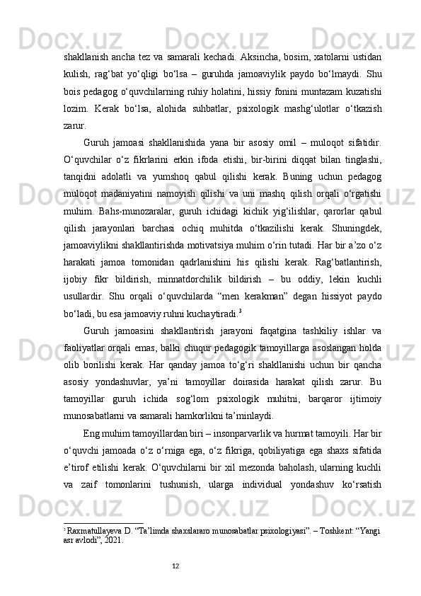 12shakllanish   ancha   tez   va   samarali   kechadi.   Aksincha,   bosim,   xatolarni   ustidan
kulish,   rag‘bat   yo‘qligi   bo‘lsa   –   guruhda   jamoaviylik   paydo   bo‘lmaydi.   Shu
bois pedagog o‘quvchilarning ruhiy holatini, hissiy fonini  muntazam  kuzatishi
lozim.   Kerak   bo‘lsa,   alohida   suhbatlar,   psixologik   mashg‘ulotlar   o‘tkazish
zarur.
Guruh   jamoasi   shakllanishida   yana   bir   asosiy   omil   –   muloqot   sifatidir.
O‘quvchilar   o‘z   fikrlarini   erkin   ifoda   etishi,   bir-birini   diqqat   bilan   tinglashi,
tanqidni   adolatli   va   yumshoq   qabul   qilishi   kerak.   Buning   uchun   pedagog
muloqot   madaniyatini   namoyish   qilishi   va   uni   mashq   qilish   orqali   o‘rgatishi
muhim.   Bahs-munozaralar,   guruh   ichidagi   kichik   yig‘ilishlar,   qarorlar   qabul
qilish   jarayonlari   barchasi   ochiq   muhitda   o‘tkazilishi   kerak.   Shuningdek,
jamoaviylikni shakllantirishda motivatsiya muhim o‘rin tutadi. Har bir a’zo o‘z
harakati   jamoa   tomonidan   qadrlanishini   his   qilishi   kerak.   Rag‘batlantirish,
ijobiy   fikr   bildirish,   minnatdorchilik   bildirish   –   bu   oddiy,   lekin   kuchli
usullardir.   Shu   orqali   o‘quvchilarda   “men   kerakman”   degan   hissiyot   paydo
bo‘ladi, bu esa jamoaviy ruhni kuchaytiradi. 3
Guruh   jamoasini   shakllantirish   jarayoni   faqatgina   tashkiliy   ishlar   va
faoliyatlar  orqali  emas, balki chuqur  pedagogik tamoyillarga asoslangan  holda
olib   borilishi   kerak.   Har   qanday   jamoa   to‘g‘ri   shakllanishi   uchun   bir   qancha
asosiy   yondashuvlar,   ya’ni   tamoyillar   doirasida   harakat   qilish   zarur.   Bu
tamoyillar   guruh   ichida   sog‘lom   psixologik   muhitni,   barqaror   ijtimoiy
munosabatlarni va samarali hamkorlikni ta’minlaydi.
Eng muhim tamoyillardan biri – insonparvarlik va hurmat tamoyili. Har bir
o‘quvchi   jamoada   o‘z   o‘rniga   ega,   o‘z   fikriga,   qobiliyatiga   ega   shaxs   sifatida
e’tirof   etilishi   kerak.   O‘quvchilarni   bir   xil   mezonda   baholash,   ularning   kuchli
va   zaif   tomonlarini   tushunish,   ularga   individual   yondashuv   ko‘rsatish
3
  Raxmatullayeva D. “Ta’limda shaxslararo munosabatlar psixologiyasi”. – Toshkent: “Yangi
asr avlodi”, 2021. 