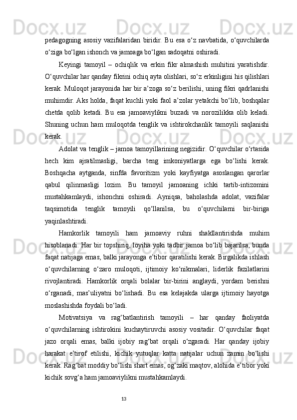 13pedagogning   asosiy   vazifalaridan   biridir.   Bu   esa   o‘z   navbatida,   o‘quvchilarda
o‘ziga bo‘lgan ishonch va jamoaga bo‘lgan sadoqatni oshiradi.
Keyingi   tamoyil   –   ochiqlik   va   erkin   fikr   almashish   muhitini   yaratishdir.
O‘quvchilar har qanday fikrini ochiq ayta olishlari, so‘z erkinligini his qilishlari
kerak. Muloqot jarayonida har bir a’zoga so‘z berilishi, uning fikri qadrlanishi
muhimdir. Aks holda, faqat kuchli yoki faol a’zolar yetakchi bo‘lib, boshqalar
chetda   qolib   ketadi.   Bu   esa   jamoaviylikni   buzadi   va   norozilikka   olib   keladi.
Shuning   uchun   ham   muloqotda   tenglik   va   ishtirokchanlik   tamoyili   saqlanishi
kerak.
Adolat va tenglik – jamoa tamoyillarining negizidir. O‘quvchilar o‘rtasida
hech   kim   ajratilmasligi,   barcha   teng   imkoniyatlarga   ega   bo‘lishi   kerak.
Boshqacha   aytganda,   sinfda   favoritizm   yoki   kayfiyatga   asoslangan   qarorlar
qabul   qilinmasligi   lozim.   Bu   tamoyil   jamoaning   ichki   tartib-intizomini
mustahkamlaydi,   ishonchni   oshiradi.   Ayniqsa,   baholashda   adolat,   vazifalar
taqsimotida   tenglik   tamoyili   qo‘llanilsa,   bu   o‘quvchilarni   bir-biriga
yaqinlashtiradi.
Hamkorlik   tamoyili   ham   jamoaviy   ruhni   shakllantirishda   muhim
hisoblanadi. Har bir topshiriq, loyiha yoki tadbir jamoa bo‘lib bajarilsa, bunda
faqat natijaga emas, balki jarayonga e’tibor qaratilishi kerak. Birgalikda ishlash
o‘quvchilarning   o‘zaro   muloqoti,   ijtimoiy   ko‘nikmalari,   liderlik   fazilatlarini
rivojlantiradi.   Hamkorlik   orqali   bolalar   bir-birini   anglaydi,   yordam   berishni
o‘rganadi,   mas’uliyatni   bo‘lishadi.   Bu   esa   kelajakda   ularga   ijtimoiy   hayotga
moslashishda foydali bo‘ladi.
Motivatsiya   va   rag‘batlantirish   tamoyili   –   har   qanday   faoliyatda
o‘quvchilarning   ishtirokini   kuchaytiruvchi   asosiy   vositadir.   O‘quvchilar   faqat
jazo   orqali   emas,   balki   ijobiy   rag‘bat   orqali   o‘zgaradi.   Har   qanday   ijobiy
harakat   e’tirof   etilishi,   kichik   yutuqlar   katta   natijalar   uchun   zamin   bo‘lishi
kerak. Rag‘bat moddiy bo‘lishi shart emas, og‘zaki maqtov, alohida e’tibor yoki
kichik sovg‘a ham jamoaviylikni mustahkamlaydi. 