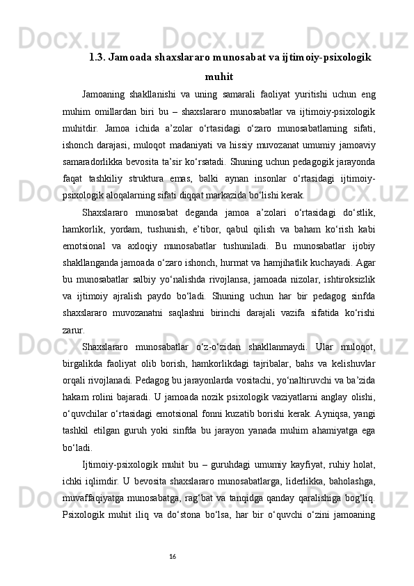161.3. Jamoada shaxslararo munosabat va ijtimoiy-psixologik
muhit 
Jamoaning   shakllanishi   va   uning   samarali   faoliyat   yuritishi   uchun   eng
muhim   omillardan   biri   bu   –   shaxslararo   munosabatlar   va   ijtimoiy-psixologik
muhitdir.   Jamoa   ichida   a’zolar   o‘rtasidagi   o‘zaro   munosabatlarning   sifati,
ishonch   darajasi,   muloqot   madaniyati   va   hissiy   muvozanat   umumiy   jamoaviy
samaradorlikka bevosita  ta’sir  ko‘rsatadi.  Shuning uchun pedagogik jarayonda
faqat   tashkiliy   struktura   emas,   balki   aynan   insonlar   o‘rtasidagi   ijtimoiy-
psixologik aloqalarning sifati diqqat markazida bo‘lishi kerak.
Shaxslararo   munosabat   deganda   jamoa   a’zolari   o‘rtasidagi   do‘stlik,
hamkorlik,   yordam,   tushunish,   e’tibor,   qabul   qilish   va   baham   ko‘rish   kabi
emotsional   va   axloqiy   munosabatlar   tushuniladi.   Bu   munosabatlar   ijobiy
shakllanganda jamoada o‘zaro ishonch, hurmat va hamjihatlik kuchayadi. Agar
bu   munosabatlar   salbiy   yo‘nalishda   rivojlansa,   jamoada   nizolar,   ishtiroksizlik
va   ijtimoiy   ajralish   paydo   bo‘ladi.   Shuning   uchun   har   bir   pedagog   sinfda
shaxslararo   muvozanatni   saqlashni   birinchi   darajali   vazifa   sifatida   ko‘rishi
zarur.
Shaxslararo   munosabatlar   o‘z-o‘zidan   shakllanmaydi.   Ular   muloqot,
birgalikda   faoliyat   olib   borish,   hamkorlikdagi   tajribalar,   bahs   va   kelishuvlar
orqali rivojlanadi. Pedagog bu jarayonlarda vositachi, yo‘naltiruvchi va ba’zida
hakam   rolini   bajaradi.   U   jamoada   nozik   psixologik   vaziyatlarni   anglay   olishi,
o‘quvchilar  o‘rtasidagi  emotsional  fonni kuzatib borishi kerak. Ayniqsa, yangi
tashkil   etilgan   guruh   yoki   sinfda   bu   jarayon   yanada   muhim   ahamiyatga   ega
bo‘ladi.
Ijtimoiy-psixologik   muhit   bu   –   guruhdagi   umumiy   kayfiyat,   ruhiy   holat,
ichki   iqlimdir.   U   bevosita   shaxslararo   munosabatlarga,   liderlikka,   baholashga,
muvaffaqiyatga   munosabatga,   rag‘bat   va   tanqidga   qanday   qaralishiga   bog‘liq.
Psixologik   muhit   iliq   va   do‘stona   bo‘lsa,   har   bir   o‘quvchi   o‘zini   jamoaning 