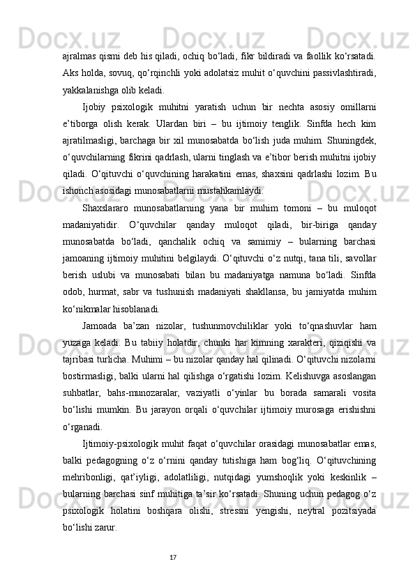 17ajralmas qismi deb his qiladi, ochiq bo‘ladi, fikr bildiradi va faollik ko‘rsatadi.
Aks holda, sovuq, qo‘rqinchli yoki adolatsiz muhit o‘quvchini passivlashtiradi,
yakkalanishga olib keladi.
Ijobiy   psixologik   muhitni   yaratish   uchun   bir   nechta   asosiy   omillarni
e’tiborga   olish   kerak.   Ulardan   biri   –   bu   ijtimoiy   tenglik.   Sinfda   hech   kim
ajratilmasligi,   barchaga   bir   xil   munosabatda   bo‘lish   juda   muhim.   Shuningdek,
o‘quvchilarning fikrini qadrlash, ularni tinglash va e’tibor berish muhitni ijobiy
qiladi.   O‘qituvchi   o‘quvchining   harakatini   emas,   shaxsini   qadrlashi   lozim.   Bu
ishonch asosidagi munosabatlarni mustahkamlaydi.
Shaxslararo   munosabatlarning   yana   bir   muhim   tomoni   –   bu   muloqot
madaniyatidir.   O‘quvchilar   qanday   muloqot   qiladi,   bir-biriga   qanday
munosabatda   bo‘ladi,   qanchalik   ochiq   va   samimiy   –   bularning   barchasi
jamoaning ijtimoiy muhitini belgilaydi. O‘qituvchi o‘z nutqi, tana tili, savollar
berish   uslubi   va   munosabati   bilan   bu   madaniyatga   namuna   bo‘ladi.   Sinfda
odob,   hurmat,   sabr   va   tushunish   madaniyati   shakllansa,   bu   jamiyatda   muhim
ko‘nikmalar hisoblanadi.
Jamoada   ba’zan   nizolar,   tushunmovchiliklar   yoki   to‘qnashuvlar   ham
yuzaga   keladi.   Bu   tabiiy   holatdir,   chunki   har   kimning   xarakteri,   qiziqishi   va
tajribasi turlicha. Muhimi – bu nizolar qanday hal qilinadi. O‘qituvchi nizolarni
bostirmasligi, balki ularni hal qilishga o‘rgatishi lozim. Kelishuvga asoslangan
suhbatlar,   bahs-munozaralar,   vaziyatli   o‘yinlar   bu   borada   samarali   vosita
bo‘lishi   mumkin.   Bu   jarayon   orqali   o‘quvchilar   ijtimoiy   murosaga   erishishni
o‘rganadi.
Ijtimoiy-psixologik muhit faqat  o‘quvchilar orasidagi  munosabatlar  emas,
balki   pedagogning   o‘z   o‘rnini   qanday   tutishiga   ham   bog‘liq.   O‘qituvchining
mehribonligi,   qat’iyligi,   adolatliligi,   nutqidagi   yumshoqlik   yoki   keskinlik   –
bularning barchasi  sinf  muhitiga ta’sir  ko‘rsatadi. Shuning uchun pedagog o‘z
psixologik   holatini   boshqara   olishi,   stressni   yengishi,   neytral   pozitsiyada
bo‘lishi zarur. 