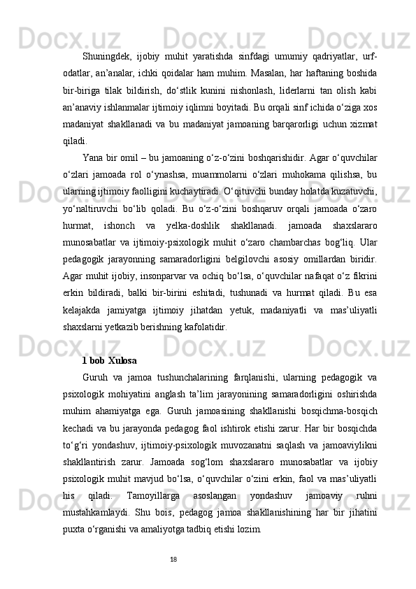 18Shuningdek,   ijobiy   muhit   yaratishda   sinfdagi   umumiy   qadriyatlar,   urf-
odatlar,  an’analar,  ichki   qoidalar   ham   muhim.   Masalan,   har   haftaning  boshida
bir-biriga   tilak   bildirish,   do‘stlik   kunini   nishonlash,   liderlarni   tan   olish   kabi
an’anaviy ishlanmalar ijtimoiy iqlimni boyitadi. Bu orqali sinf ichida o‘ziga xos
madaniyat   shakllanadi   va   bu   madaniyat   jamoaning   barqarorligi   uchun   xizmat
qiladi.
Yana bir omil – bu jamoaning o‘z-o‘zini boshqarishidir. Agar o‘quvchilar
o‘zlari   jamoada   rol   o‘ynashsa,   muammolarni   o‘zlari   muhokama   qilishsa,   bu
ularning ijtimoiy faolligini kuchaytiradi. O‘qituvchi bunday holatda kuzatuvchi,
yo‘naltiruvchi   bo‘lib   qoladi.   Bu   o‘z-o‘zini   boshqaruv   orqali   jamoada   o‘zaro
hurmat,   ishonch   va   yelka-doshlik   shakllanadi.   jamoada   shaxslararo
munosabatlar   va   ijtimoiy-psixologik   muhit   o‘zaro   chambarchas   bog‘liq.   Ular
pedagogik   jarayonning   samaradorligini   belgilovchi   asosiy   omillardan   biridir.
Agar muhit ijobiy, insonparvar va ochiq bo‘lsa, o‘quvchilar nafaqat o‘z fikrini
erkin   bildiradi,   balki   bir-birini   eshitadi,   tushunadi   va   hurmat   qiladi.   Bu   esa
kelajakda   jamiyatga   ijtimoiy   jihatdan   yetuk,   madaniyatli   va   mas’uliyatli
shaxslarni yetkazib berishning kafolatidir.
1 bob Xulosa
Guruh   va   jamoa   tushunchalarining   farqlanishi,   ularning   pedagogik   va
psixologik   mohiyatini   anglash   ta’lim   jarayonining   samaradorligini   oshirishda
muhim   ahamiyatga   ega.   Guruh   jamoasining   shakllanishi   bosqichma-bosqich
kechadi   va   bu   jarayonda   pedagog   faol   ishtirok   etishi   zarur.   Har   bir   bosqichda
to‘g‘ri   yondashuv,   ijtimoiy-psixologik   muvozanatni   saqlash   va   jamoaviylikni
shakllantirish   zarur.   Jamoada   sog‘lom   shaxslararo   munosabatlar   va   ijobiy
psixologik   muhit   mavjud   bo‘lsa,   o‘quvchilar   o‘zini   erkin,   faol   va   mas’uliyatli
his   qiladi.   Tamoyillarga   asoslangan   yondashuv   jamoaviy   ruhni
mustahkamlaydi.   Shu   bois,   pedagog   jamoa   shakllanishining   har   bir   jihatini
puxta o‘rganishi va amaliyotga tadbiq etishi lozim. 