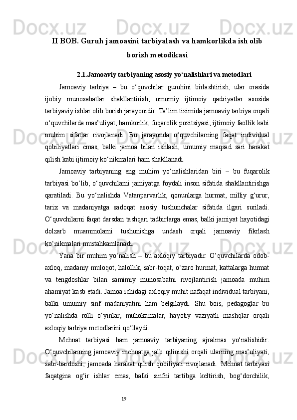 19II BOB. Guruh jamoasini tarbiyalash va hamkorlikda ish olib
borish metodikasi
2.1.Jamoaviy tarbiyaning asosiy yo‘nalishlari va metodlari
Jamoaviy   tarbiya   –   bu   o‘quvchilar   guruhini   birlashtirish,   ular   orasida
ijobiy   munosabatlar   shakllantirish,   umumiy   ijtimoiy   qadriyatlar   asosida
tarbiyaviy ishlar olib borish jarayonidir. Ta’lim tizimida jamoaviy tarbiya orqali
o‘quvchilarda mas’uliyat, hamkorlik, fuqarolik pozitsiyasi, ijtimoiy faollik kabi
muhim   sifatlar   rivojlanadi.   Bu   jarayonda   o‘quvchilarning   faqat   individual
qobiliyatlari   emas,   balki   jamoa   bilan   ishlash,   umumiy   maqsad   sari   harakat
qilish kabi ijtimoiy ko‘nikmalari ham shakllanadi.
Jamoaviy   tarbiyaning   eng   muhim   yo‘nalishlaridan   biri   –   bu   fuqarolik
tarbiyasi  bo‘lib, o‘quvchilarni  jamiyatga foydali  inson  sifatida shakllantirishga
qaratiladi.   Bu   yo‘nalishda   Vatanparvarlik,   qonunlarga   hurmat,   milliy   g‘urur,
tarix   va   madaniyatga   sadoqat   asosiy   tushunchalar   sifatida   ilgari   suriladi.
O‘quvchilarni faqat darsdan tashqari tadbirlarga emas, balki jamiyat hayotidagi
dolzarb   muammolarni   tushunishga   undash   orqali   jamoaviy   fikrlash
ko‘nikmalari mustahkamlanadi.
Yana   bir   muhim   yo‘nalish   –   bu   axloqiy   tarbiyadir.   O‘quvchilarda   odob-
axloq, madaniy muloqot, halollik, sabr-toqat, o‘zaro hurmat, kattalarga hurmat
va   tengdoshlar   bilan   samimiy   munosabatni   rivojlantirish   jamoada   muhim
ahamiyat kasb etadi. Jamoa ichidagi axloqiy muhit nafaqat individual tarbiyani,
balki   umumiy   sinf   madaniyatini   ham   belgilaydi.   Shu   bois,   pedagoglar   bu
yo‘nalishda   rolli   o‘yinlar,   muhokamalar,   hayotiy   vaziyatli   mashqlar   orqali
axloqiy tarbiya metodlarini qo‘llaydi.
Mehnat   tarbiyasi   ham   jamoaviy   tarbiyaning   ajralmas   yo‘nalishidir.
O‘quvchilarning   jamoaviy   mehnatga   jalb   qilinishi   orqali   ularning   mas’uliyati,
sabr-bardoshi,   jamoada   harakat   qilish   qobiliyati   rivojlanadi.   Mehnat   tarbiyasi
faqatgina   og‘ir   ishlar   emas,   balki   sinfni   tartibga   keltirish,   bog‘dorchilik, 