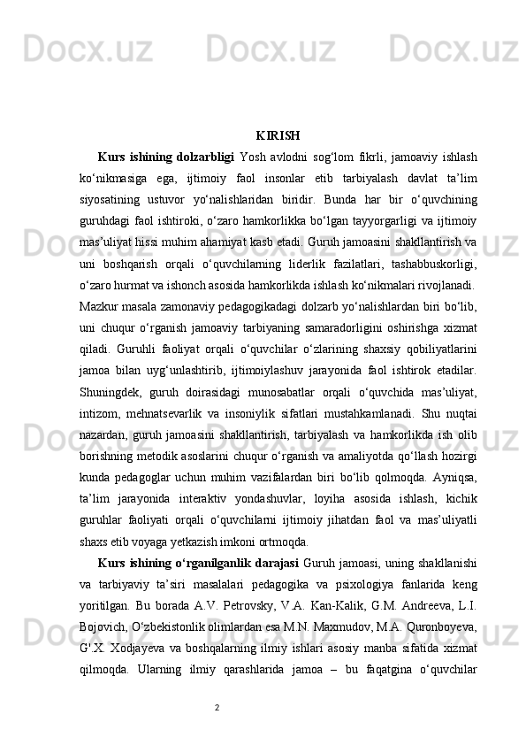 2 KIRISH
Kurs   ishining   dolzarbligi   Yosh   avlodni   sog‘lom   fikrli,   jamoaviy   ishlash
ko‘nikmasiga   ega,   ijtimoiy   faol   insonlar   etib   tarbiyalash   davlat   ta’lim
siyosatining   ustuvor   yo‘nalishlaridan   biridir.   Bunda   har   bir   o‘quvchining
guruhdagi   faol   ishtiroki,   o‘zaro   hamkorlikka   bo‘lgan   tayyorgarligi   va   ijtimoiy
mas’uliyat hissi muhim ahamiyat kasb etadi. Guruh jamoasini shakllantirish va
uni   boshqarish   orqali   o‘quvchilarning   liderlik   fazilatlari,   tashabbuskorligi,
o‘zaro hurmat va ishonch asosida hamkorlikda ishlash ko‘nikmalari rivojlanadi.
Mazkur masala zamonaviy pedagogikadagi dolzarb yo‘nalishlardan biri bo‘lib,
uni   chuqur   o‘rganish   jamoaviy   tarbiyaning   samaradorligini   oshirishga   xizmat
qiladi.   Guruhli   faoliyat   orqali   o‘quvchilar   o‘zlarining   shaxsiy   qobiliyatlarini
jamoa   bilan   uyg‘unlashtirib,   ijtimoiylashuv   jarayonida   faol   ishtirok   etadilar.
Shuningdek,   guruh   doirasidagi   munosabatlar   orqali   o‘quvchida   mas’uliyat,
intizom,   mehnatsevarlik   va   insoniylik   sifatlari   mustahkamlanadi.   Shu   nuqtai
nazardan,   guruh   jamoasini   shakllantirish,   tarbiyalash   va   hamkorlikda   ish   olib
borishning metodik asoslarini  chuqur  o‘rganish va amaliyotda qo‘llash hozirgi
kunda   pedagoglar   uchun   muhim   vazifalardan   biri   bo‘lib   qolmoqda.   Ayniqsa,
ta’lim   jarayonida   interaktiv   yondashuvlar,   loyiha   asosida   ishlash,   kichik
guruhlar   faoliyati   orqali   o‘quvchilarni   ijtimoiy   jihatdan   faol   va   mas’uliyatli
shaxs etib voyaga yetkazish imkoni ortmoqda.
Kurs   ishining   o‘rganilganlik   darajasi   Guruh   jamoasi,   uning   shakllanishi
va   tarbiyaviy   ta’siri   masalalari   pedagogika   va   psixologiya   fanlarida   keng
yoritilgan.   Bu   borada   A.V.   Petrovsky,   V.A.   Kan-Kalik,   G.M.   Andreeva,   L.I.
Bojovich, O‘zbekistonlik olimlardan esa M.N. Maxmudov, M.A. Quronboyeva,
G'.X.   Xodjayeva   va   boshqalarning   ilmiy   ishlari   asosiy   manba   sifatida   xizmat
qilmoqda.   Ularning   ilmiy   qarashlarida   jamoa   –   bu   faqatgina   o‘quvchilar 