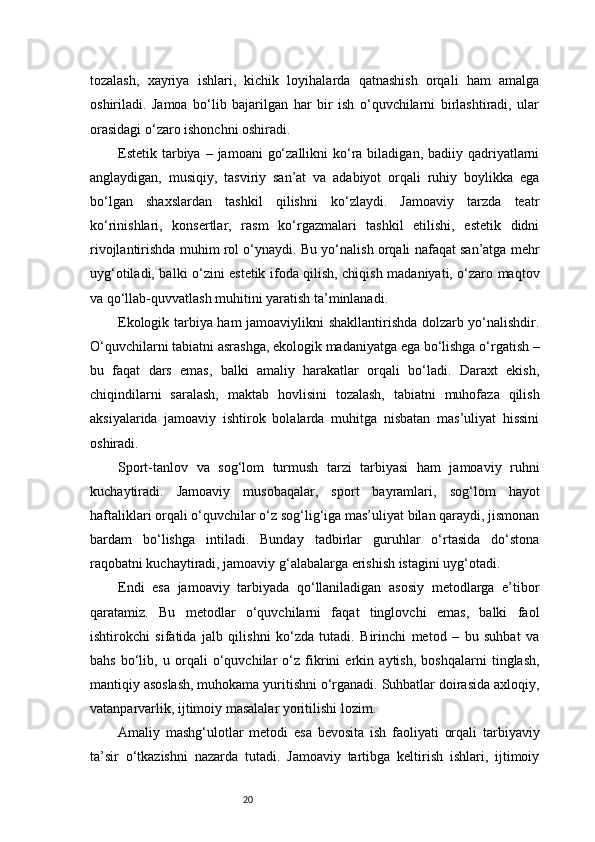 20tozalash,   xayriya   ishlari,   kichik   loyihalarda   qatnashish   orqali   ham   amalga
oshiriladi.   Jamoa   bo‘lib   bajarilgan   har   bir   ish   o‘quvchilarni   birlashtiradi,   ular
orasidagi o‘zaro ishonchni oshiradi.
Estetik tarbiya –  jamoani   go‘zallikni   ko‘ra biladigan,  badiiy  qadriyatlarni
anglaydigan,   musiqiy,   tasviriy   san’at   va   adabiyot   orqali   ruhiy   boylikka   ega
bo‘lgan   shaxslardan   tashkil   qilishni   ko‘zlaydi.   Jamoaviy   tarzda   teatr
ko‘rinishlari,   konsertlar,   rasm   ko‘rgazmalari   tashkil   etilishi,   estetik   didni
rivojlantirishda muhim rol o‘ynaydi. Bu yo‘nalish orqali nafaqat san’atga mehr
uyg‘otiladi, balki o‘zini estetik ifoda qilish, chiqish madaniyati, o‘zaro maqtov
va qo‘llab-quvvatlash muhitini yaratish ta’minlanadi.
Ekologik tarbiya ham jamoaviylikni shakllantirishda dolzarb yo‘nalishdir.
O‘quvchilarni tabiatni asrashga, ekologik madaniyatga ega bo‘lishga o‘rgatish –
bu   faqat   dars   emas,   balki   amaliy   harakatlar   orqali   bo‘ladi.   Daraxt   ekish,
chiqindilarni   saralash,   maktab   hovlisini   tozalash,   tabiatni   muhofaza   qilish
aksiyalarida   jamoaviy   ishtirok   bolalarda   muhitga   nisbatan   mas’uliyat   hissini
oshiradi.
Sport-tanlov   va   sog‘lom   turmush   tarzi   tarbiyasi   ham   jamoaviy   ruhni
kuchaytiradi.   Jamoaviy   musobaqalar,   sport   bayramlari,   sog‘lom   hayot
haftaliklari orqali o‘quvchilar o‘z sog‘lig‘iga mas’uliyat bilan qaraydi, jismonan
bardam   bo‘lishga   intiladi.   Bunday   tadbirlar   guruhlar   o‘rtasida   do‘stona
raqobatni kuchaytiradi, jamoaviy g‘alabalarga erishish istagini uyg‘otadi.
Endi   esa   jamoaviy   tarbiyada   qo‘llaniladigan   asosiy   metodlarga   e’tibor
qaratamiz.   Bu   metodlar   o‘quvchilarni   faqat   tinglovchi   emas,   balki   faol
ishtirokchi   sifatida   jalb   qilishni   ko‘zda   tutadi.   Birinchi   metod   –   bu   suhbat   va
bahs   bo‘lib,   u   orqali   o‘quvchilar   o‘z   fikrini   erkin   aytish,   boshqalarni   tinglash,
mantiqiy asoslash, muhokama yuritishni o‘rganadi. Suhbatlar doirasida axloqiy,
vatanparvarlik, ijtimoiy masalalar yoritilishi lozim.
Amaliy   mashg‘ulotlar   metodi   esa   bevosita   ish   faoliyati   orqali   tarbiyaviy
ta’sir   o‘tkazishni   nazarda   tutadi.   Jamoaviy   tartibga   keltirish   ishlari,   ijtimoiy 