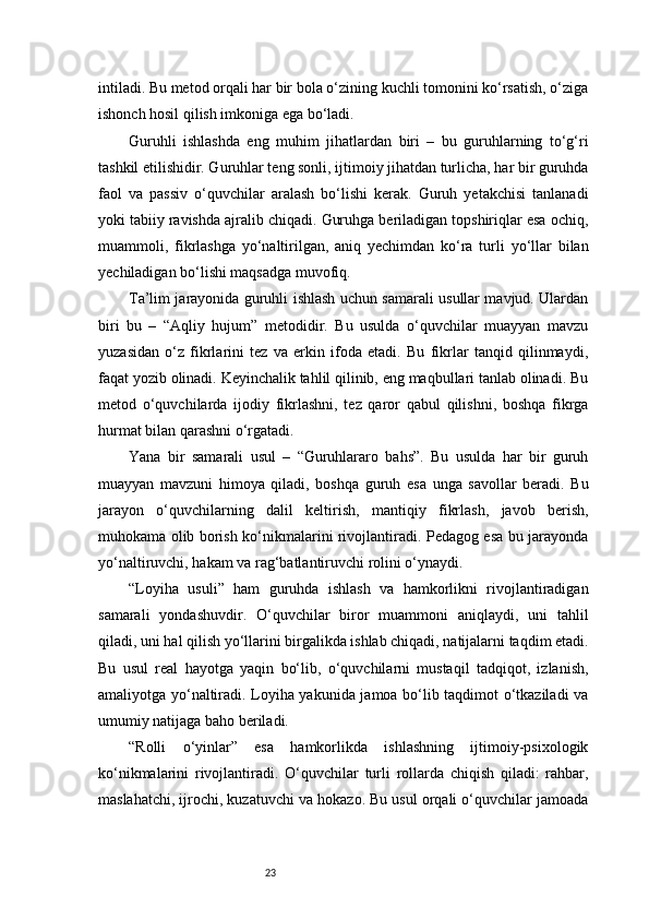 23intiladi. Bu metod orqali har bir bola o‘zining kuchli tomonini ko‘rsatish, o‘ziga
ishonch hosil qilish imkoniga ega bo‘ladi.
Guruhli   ishlashda   eng   muhim   jihatlardan   biri   –   bu   guruhlarning   to‘g‘ri
tashkil etilishidir. Guruhlar teng sonli, ijtimoiy jihatdan turlicha, har bir guruhda
faol   va   passiv   o‘quvchilar   aralash   bo‘lishi   kerak.   Guruh   yetakchisi   tanlanadi
yoki tabiiy ravishda ajralib chiqadi. Guruhga beriladigan topshiriqlar esa ochiq,
muammoli,   fikrlashga   yo‘naltirilgan,   aniq   yechimdan   ko‘ra   turli   yo‘llar   bilan
yechiladigan bo‘lishi maqsadga muvofiq.
Ta’lim jarayonida guruhli ishlash uchun samarali usullar mavjud. Ulardan
biri   bu   –   “Aqliy   hujum”   metodidir.   Bu   usulda   o‘quvchilar   muayyan   mavzu
yuzasidan   o‘z   fikrlarini   tez   va   erkin   ifoda   etadi.   Bu   fikrlar   tanqid   qilinmaydi,
faqat yozib olinadi. Keyinchalik tahlil qilinib, eng maqbullari tanlab olinadi. Bu
metod   o‘quvchilarda   ijodiy   fikrlashni,   tez   qaror   qabul   qilishni,   boshqa   fikrga
hurmat bilan qarashni o‘rgatadi.
Yana   bir   samarali   usul   –   “Guruhlararo   bahs”.   Bu   usulda   har   bir   guruh
muayyan   mavzuni   himoya   qiladi,   boshqa   guruh   esa   unga   savollar   beradi.   Bu
jarayon   o‘quvchilarning   dalil   keltirish,   mantiqiy   fikrlash,   javob   berish,
muhokama olib borish ko‘nikmalarini rivojlantiradi. Pedagog esa bu jarayonda
yo‘naltiruvchi, hakam va rag‘batlantiruvchi rolini o‘ynaydi.
“Loyiha   usuli”   ham   guruhda   ishlash   va   hamkorlikni   rivojlantiradigan
samarali   yondashuvdir.   O‘quvchilar   biror   muammoni   aniqlaydi,   uni   tahlil
qiladi, uni hal qilish yo‘llarini birgalikda ishlab chiqadi, natijalarni taqdim etadi.
Bu   usul   real   hayotga   yaqin   bo‘lib,   o‘quvchilarni   mustaqil   tadqiqot,   izlanish,
amaliyotga yo‘naltiradi. Loyiha yakunida jamoa bo‘lib taqdimot o‘tkaziladi va
umumiy natijaga baho beriladi.
“Rolli   o‘yinlar”   esa   hamkorlikda   ishlashning   ijtimoiy-psixologik
ko‘nikmalarini   rivojlantiradi.   O‘quvchilar   turli   rollarda   chiqish   qiladi:   rahbar,
maslahatchi, ijrochi, kuzatuvchi va hokazo. Bu usul orqali o‘quvchilar jamoada 