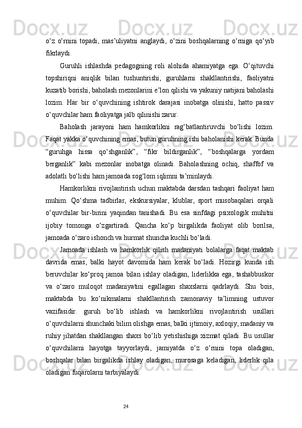 24o‘z   o‘rnini   topadi,   mas’uliyatni   anglaydi,   o‘zini   boshqalarning   o‘rniga   qo‘yib
fikrlaydi.
Guruhli   ishlashda   pedagogning   roli   alohida   ahamiyatga   ega.   O‘qituvchi
topshiriqni   aniqlik   bilan   tushuntirishi,   guruhlarni   shakllantirishi,   faoliyatni
kuzatib borishi, baholash mezonlarini e’lon qilishi va yakuniy natijani baholashi
lozim.   Har   bir   o‘quvchining   ishtirok   darajasi   inobatga   olinishi,   hatto   passiv
o‘quvchilar ham faoliyatga jalb qilinishi zarur.
Baholash   jarayoni   ham   hamkorlikni   rag‘batlantiruvchi   bo‘lishi   lozim.
Faqat yakka o‘quvchining emas, butun guruhning ishi baholanishi kerak. Bunda
“guruhga   hissa   qo‘shganlik”,   “fikr   bildirganlik”,   “boshqalarga   yordam
berganlik”   kabi   mezonlar   inobatga   olinadi.   Baholashning   ochiq,   shaffof   va
adolatli bo‘lishi ham jamoada sog‘lom iqlimni ta’minlaydi.
Hamkorlikni   rivojlantirish  uchun maktabda  darsdan  tashqari   faoliyat   ham
muhim.   Qo‘shma   tadbirlar,   ekskursiyalar,   klublar,   sport   musobaqalari   orqali
o‘quvchilar   bir-birini   yaqindan   tanishadi.   Bu   esa   sinfdagi   psixologik   muhitni
ijobiy   tomonga   o‘zgartiradi.   Qancha   ko‘p   birgalikda   faoliyat   olib   borilsa,
jamoada o‘zaro ishonch va hurmat shuncha kuchli bo‘ladi.
Jamoada   ishlash   va   hamkorlik   qilish   madaniyati   bolalarga   faqat   maktab
davrida   emas,   balki   hayot   davomida   ham   kerak   bo‘ladi.   Hozirgi   kunda   ish
beruvchilar   ko‘proq   jamoa   bilan   ishlay   oladigan,   liderlikka   ega,   tashabbuskor
va   o‘zaro   muloqot   madaniyatini   egallagan   shaxslarni   qadrlaydi.   Shu   bois,
maktabda   bu   ko‘nikmalarni   shakllantirish   zamonaviy   ta’limning   ustuvor
vazifasidir.   guruh   bo‘lib   ishlash   va   hamkorlikni   rivojlantirish   usullari
o‘quvchilarni shunchaki bilim olishga emas, balki ijtimoiy, axloqiy, madaniy va
ruhiy   jihatdan   shakllangan   shaxs   bo‘lib   yetishishiga   xizmat   qiladi.   Bu   usullar
o‘quvchilarni   hayotga   tayyorlaydi,   jamiyatda   o‘z   o‘rnini   topa   oladigan,
boshqalar   bilan   birgalikda   ishlay   oladigan,   murosaga   keladigan,   liderlik   qila
oladigan fuqarolarni tarbiyalaydi. 