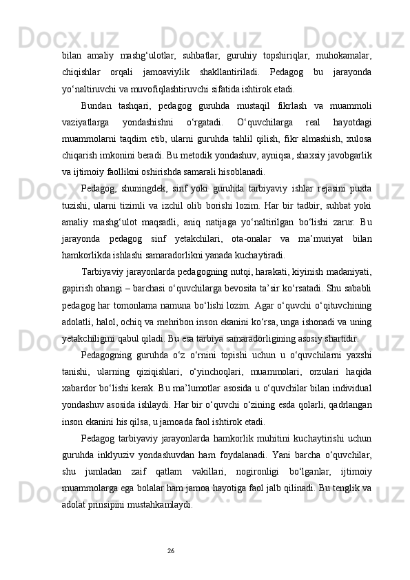 26bilan   amaliy   mashg‘ulotlar,   suhbatlar,   guruhiy   topshiriqlar,   muhokamalar,
chiqishlar   orqali   jamoaviylik   shakllantiriladi.   Pedagog   bu   jarayonda
yo‘naltiruvchi va muvofiqlashtiruvchi sifatida ishtirok etadi.
Bundan   tashqari,   pedagog   guruhda   mustaqil   fikrlash   va   muammoli
vaziyatlarga   yondashishni   o‘rgatadi.   O‘quvchilarga   real   hayotdagi
muammolarni   taqdim   etib,   ularni   guruhda   tahlil   qilish,   fikr   almashish,   xulosa
chiqarish imkonini beradi. Bu metodik yondashuv, ayniqsa, shaxsiy javobgarlik
va ijtimoiy faollikni oshirishda samarali hisoblanadi.
Pedagog,   shuningdek,   sinf   yoki   guruhda   tarbiyaviy   ishlar   rejasini   puxta
tuzishi,   ularni   tizimli   va   izchil   olib   borishi   lozim.   Har   bir   tadbir,   suhbat   yoki
amaliy   mashg‘ulot   maqsadli,   aniq   natijaga   yo‘naltirilgan   bo‘lishi   zarur.   Bu
jarayonda   pedagog   sinf   yetakchilari,   ota-onalar   va   ma’muriyat   bilan
hamkorlikda ishlashi samaradorlikni yanada kuchaytiradi.
Tarbiyaviy jarayonlarda pedagogning nutqi, harakati, kiyinish madaniyati,
gapirish ohangi – barchasi o‘quvchilarga bevosita ta’sir ko‘rsatadi. Shu sababli
pedagog har  tomonlama namuna bo‘lishi lozim. Agar o‘quvchi o‘qituvchining
adolatli, halol, ochiq va mehribon inson ekanini ko‘rsa, unga ishonadi va uning
yetakchiligini qabul qiladi. Bu esa tarbiya samaradorligining asosiy shartidir.
Pedagogning   guruhda   o‘z   o‘rnini   topishi   uchun   u   o‘quvchilarni   yaxshi
tanishi,   ularning   qiziqishlari,   o‘yinchoqlari,   muammolari,   orzulari   haqida
xabardor bo‘lishi kerak. Bu ma’lumotlar asosida u o‘quvchilar bilan individual
yondashuv asosida ishlaydi. Har bir o‘quvchi o‘zining esda qolarli, qadrlangan
inson ekanini his qilsa, u jamoada faol ishtirok etadi.
Pedagog   tarbiyaviy   jarayonlarda   hamkorlik   muhitini   kuchaytirishi   uchun
guruhda   inklyuziv   yondashuvdan   ham   foydalanadi.   Yani   barcha   o‘quvchilar,
shu   jumladan   zaif   qatlam   vakillari,   nogironligi   bo‘lganlar,   ijtimoiy
muammolarga ega bolalar ham jamoa hayotiga faol jalb qilinadi. Bu tenglik va
adolat prinsipini mustahkamlaydi. 