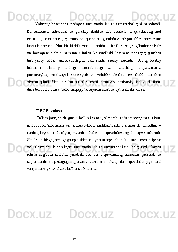 27Yakuniy   bosqichda   pedagog   tarbiyaviy   ishlar   samaradorligini   baholaydi.
Bu   baholash   individual   va   guruhiy   shaklda   olib   boriladi.   O‘quvchining   faol
ishtiroki,   tashabbusi,   ijtimoiy   xulq-atvori,   guruhdagi   o‘zgarishlar   muntazam
kuzatib boriladi. Har  bir kichik yutuq alohida e’tirof etilishi, rag‘batlantirilishi
va   boshqalar   uchun   namuna   sifatida   ko‘rsatilishi   lozim.m   pedagog   guruhda
tarbiyaviy   ishlar   samaradorligini   oshirishda   asosiy   kuchdir.   Uning   kasbiy
bilimlari,   ijtimoiy   faolligi,   mehribonligi   va   adolatliligi   o‘quvchilarda
jamoaviylik,   mas’uliyat,   insoniylik   va   yetuklik   fazilatlarini   shakllantirishga
xizmat qiladi. Shu bois har bir o‘qituvchi jamoaviy tarbiyaviy faoliyatda faqat
dars beruvchi emas, balki haqiqiy tarbiyachi sifatida qatnashishi kerak.
II BOB. xulosa 
 Ta’lim jarayonida guruh bo‘lib ishlash, o‘quvchilarda ijtimoiy mas’uliyat,
muloqot   ko‘nikmalari   va   jamoaviylikni   shakllantiradi.   Hamkorlik   metodlari   –
suhbat, loyiha, rolli o‘yin, guruhli bahslar – o‘quvchilarning faolligini oshiradi.
Shu bilan birga, pedagogning ushbu jarayonlardagi ishtiroki, kuzatuvchanligi va
yo‘naltiruvchilik   qobiliyati   tarbiyaviy   ishlar   samaradorligini   belgilaydi.   Jamoa
ichida   sog‘lom   muhitni   yaratish,   har   bir   o‘quvchining   hissasini   qadrlash   va
rag‘batlantirish   pedagogning   asosiy   vazifasidir.   Natijada   o‘quvchilar   jips,   faol
va ijtimoiy yetuk shaxs bo‘lib shakllanadi. 