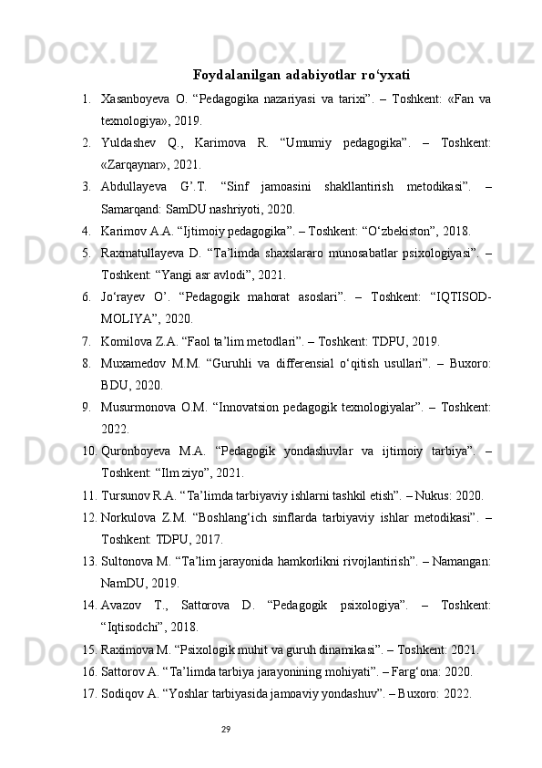 29Foydalanilgan adabiyotlar ro‘yxati
1. Xasanboyeva   O.   “Pedagogika   nazariyasi   va   tarixi”.   –   Toshkent:   «Fan   va
texnologiya», 2019.
2. Yuldashev   Q.,   Karimova   R.   “Umumiy   pedagogika”.   –   Toshkent:
«Zarqaynar», 2021.
3. Abdullayeva   G’.T.   “Sinf   jamoasini   shakllantirish   metodikasi”.   –
Samarqand: SamDU nashriyoti, 2020.
4. Karimov A.A. “Ijtimoiy pedagogika”. – Toshkent: “O‘zbekiston”, 2018.
5. Raxmatullayeva   D.   “Ta’limda   shaxslararo   munosabatlar   psixologiyasi”.   –
Toshkent: “Yangi asr avlodi”, 2021.
6. Jo‘rayev   O’.   “Pedagogik   mahorat   asoslari”.   –   Toshkent:   “IQTISOD-
MOLIYA”, 2020.
7. Komilova Z.A. “Faol ta’lim metodlari”. – Toshkent: TDPU, 2019.
8. Muxamedov   M.M.   “Guruhli   va   differensial   o‘qitish   usullari”.   –   Buxoro:
BDU, 2020.
9. Musurmonova   O.M.   “Innovatsion   pedagogik   texnologiyalar”.   –   Toshkent:
2022.
10. Quronboyeva   M.A.   “Pedagogik   yondashuvlar   va   ijtimoiy   tarbiya”.   –
Toshkent: “Ilm ziyo”, 2021.
11. Tursunov R.A. “Ta’limda tarbiyaviy ishlarni tashkil etish”. – Nukus: 2020.
12. Norkulova   Z.M.   “Boshlang‘ich   sinflarda   tarbiyaviy   ishlar   metodikasi”.   –
Toshkent: TDPU, 2017.
13. Sultonova M. “Ta’lim jarayonida hamkorlikni rivojlantirish”. – Namangan:
NamDU, 2019.
14. Avazov   T.,   Sattorova   D.   “Pedagogik   psixologiya”.   –   Toshkent:
“Iqtisodchi”, 2018.
15. Raximova M. “Psixologik muhit va guruh dinamikasi”. – Toshkent: 2021.
16. Sattorov A. “Ta’limda tarbiya jarayonining mohiyati”. – Farg‘ona: 2020.
17. Sodiqov A. “Yoshlar tarbiyasida jamoaviy yondashuv”. – Buxoro: 2022. 